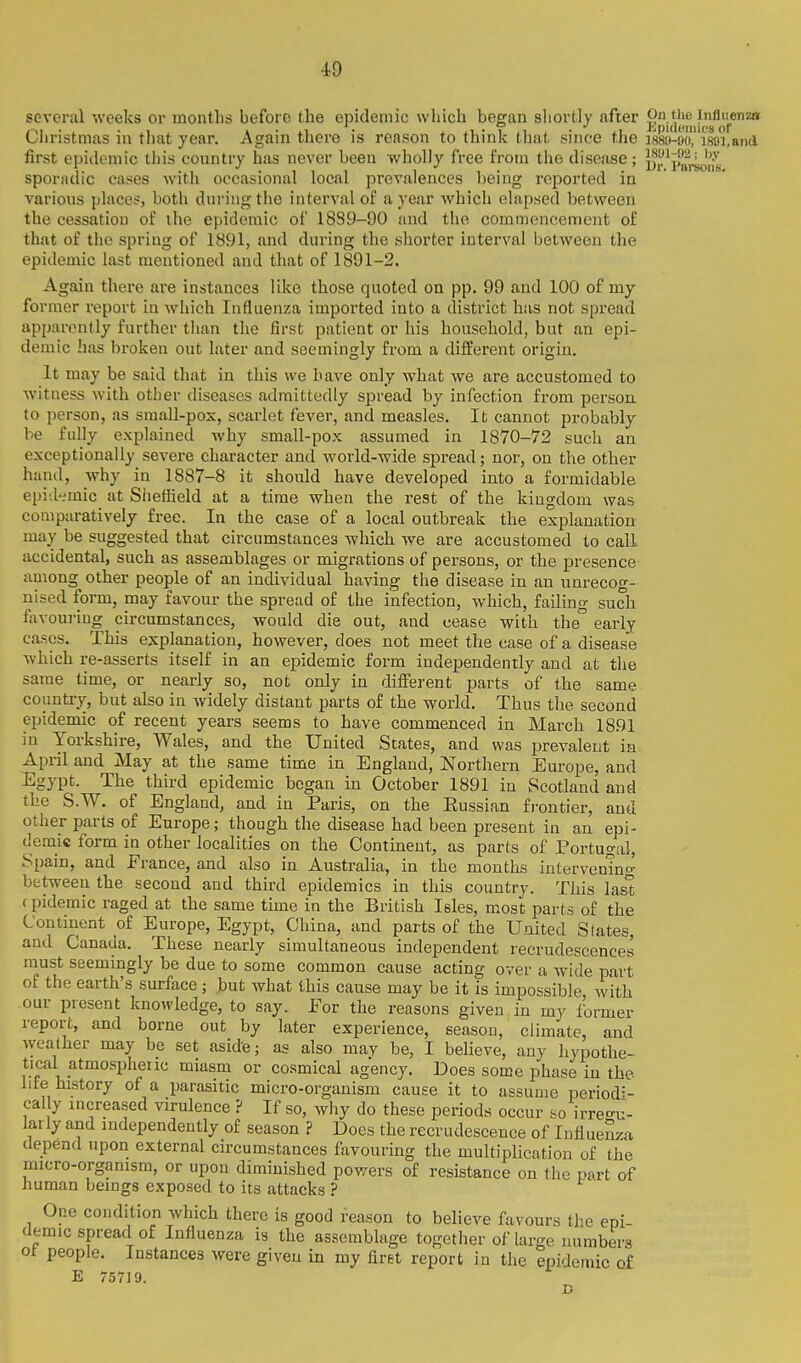 several weeks or months before the epidemic which began sliortly after Cliristmas in that year. Again there is reason to think tliat since the i88u-o('i88i,and first epidemic this country has never been wholly free from the disease; DrVarsonB sporadic cases with occasional local prevalences being reported in various places, both during the interval of a year Avhich elapsed between the cessation of ihe epidemic of 1889-90 and the commencement of that of the spring of 1891, and during the shorter interval between the epidemic last mentioned and that of 1891-2. Again there are instances like those quoted on pp. 99 and 100 of my former report in which Influenza imported into a district has not spread apparently further than the first patient or his household, but an epi- demic has broken out later and seemingly from a different origin. It may be said that in this we have only what we are accustomed to witness with other diseases admittedly spread by infection from person to person, as small-pox, scarlet fever, and measles. It cannot probably be fully exi)lained why small-pox assumed in 1870-72 such an exceptionally severe character and world-wide spread; nor, on the other hand, why in 1887-8 it should have developed into a formidable epid-imic at Sheffield at a time when the rest of the kingdom was comparatively free. In the case of a local outbreak the explanation may be suggested that circumstances which we are accustomed to call accidental, such as assemblages or migrations of persons, or the presence among other people of an individual having the disease in an unrecog- nised form, may favour the spread of the infection, which, failing such favouring circumstances, would die out, and cease with the'' early cases. This explanation, however, does not meet the case of a disease which re-asserts itself in an epidemic form independently and at the same time, or nearly so, not only in different parts of the same country, but also in widely distant parts of the world. Thus the second epidemic of recent years seems to have commenced in March 1891 in Yorkshire, Wales, and the United States, and was prevalent in April and May at the same time in England, Northern Europe, and Egypt. The third epidemic began in October 1891 in Scotland and the S.W. of England, and in Paris, on the Eussian fi-ontier, and other parts of Europe; though the disease had been present in an epi- demic form in other localities on the Continent, as parts of Portugal, Spain, and France, and also in Australia, in the months iutervenino- between the second and third epidemics in this country. This last epidemic raged at the same time in the British Isles, most parts of the Continent of Europe, Egypt, China, and parts of the United Slates, and Canada. These nearly simultaneous independent recrudescences must seemingly be due to some common cause acting over a wide part of the earth's surface ; but what this cause may be it is impossible with our present knowledge, to say. For the reasons given in my former report, and borne out by later experience, season, climate, and weather may be set aside; as also may be, I believe, any hypothe- tical atmospheric miasm or cosmical agency. Does some phase in the life history of a parasitic micro-organism cause it to assume periodi- cal y increased virulence ? If so, why do these periods occur so irrea-u- larly and independently of season ? Does the recrudescence of luflueSza depend upon external circumstances favouring the multiplication of the micro-orgamsm, or upon diminished powers of resistance on the nart of human beings exposed to its attacks ? One condition which there is good reason to believe favours the epi- demic spread of Influenza is the assemblage together of large numbers ot people. Instances were given in my firet report in the epidemic of E 75719.