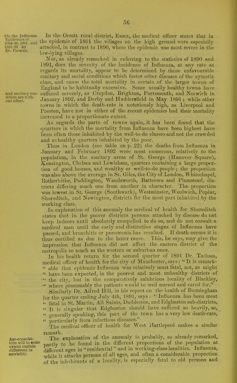 50 Ou^ho iniiuwiza In the Oi'sett rural district, Essex, the uiedical officer states that in 1891-02 hy Dr. I'lirsoiis. ■and sanitavy con- dition are witli- out effect. isKoI'ish, anil the epidemic of 1891 tiie villages on the high ground were especially attacked, in contrast to 1890, where the epidemic was most severe in the low-lying villages. Nor, as already remarked in referring to the statistics of 1890 and 1891, does the severity of the incidence of Influenza, at any rate as regards its mortality, appear to be determined by tho.se unfavourable sanitary and social conditions which foster other diseases of the zymotic class, and cause the total mortality in certain of the larger towns of England to be habitually excessive. Some usually healthy towns have suffered severely, as Croydon, Brighton, Portsmouth, and Norwich in January 1892, and Derby and Huddersfield in May 1891 ; while other towns in which the death-rate is notoriously high, as Liverpool and Preston, have not in either of the recent epidemics had their mortality increased to a proportionate extent. As regards the parts of towns again, it lias been found that the •quarters in which the mortality from Influenza have been highest have been often those inhabited by the well-to-do classes and not the crowded and unhealthy quarters inhabited by the poor. Thus in London (see table on p. 22) the deaths from Influenza in January and February 1892 were most numerous, relatively to the population, in the sanitai-y areas of St. George (Hanover Square), Kensington, Chelsea and Lewisham, quai-ters containing a large propor- tion of good houses, and wealthy or well-to-do people; the proportion was also above the average in St. Giles, the City of London, hitechapel, Eotherhithe, Paddington, Wandsworth, Battersea and Plumstead, dis- tricts difl'ering much one from another in character. The proportion was lowest in St. George (Southwark), Westminster, Woolwich, IPoplar, Shoreditch, and Newington, districts for the most part inhabited by the working class. In explanation of this anomaly the medical 'of health for Shoreditch states that in the poorer districts persons attacked by disease do not Tteep indoors until absolutely compelled to do so, and do not consult a medical man until the early and distinctive stages of Influenza have passed, and bronchitis or pneumonia has resulted. If death occurs it is thus certified as due to the latter cause. This, he says, may give the impression that Influenza did not affect the eastern district of the metropolis so much as the western or suburban ones. In his health return for the second quarter of 1891 Dr. Taiham, medical officer of health for the city of Manchester, says :  It is remark-  able that epidemic Influenza was relatively most fatal, not, as might  have been expected, in the poorest and most unhealthy districts of the city, but in the comparatively salubrious locality of Blackley, where presumably tlie patient? would be well nursed and cared for. Similarly Dr. Alfred Hill, in his report on the health of Birmingham for the quarter ending July 4th, 1891, says : Influenza has been most fatal in St. Martin, All Saints, Duddeston, and Edgbaston sub-districts,  It is singular that Edgbaston should have suffered so heavily, as,  o-cnerally speaking, this part of the town has a very low death-rate,  particularly from infectious diseases. 'The medical officer of health for West Hartlepool makes a similar remark. The explanation of the anomaly is probably, as already remarked, partly to be found in the different proportions of the population at different ages in residential and in working-class localities. Influenza, while it attacks persons of all ages, and often a considerable proportion of the inhabitants ci' a locality, is especially fatal to old persons and Age-constitu- tion will to some extent explain difference in ^mortality.