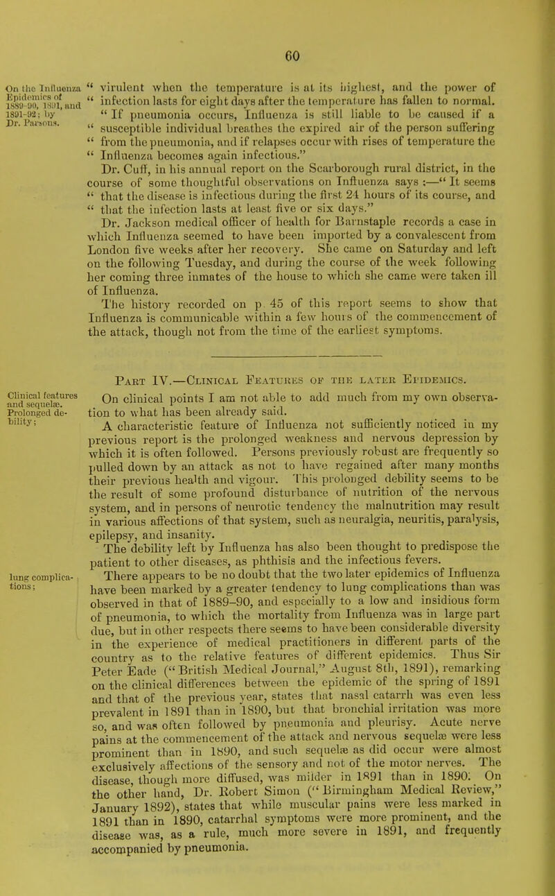 On the iniluenza ** virulent when the temperature is at its iiighesf, and the power of i889^y!)l'Ts!)i and  infection lasts for eight days after the temperature has fallen to normal. 1801-92'; by '  If pncumonia occurs, Influenza is still liable to be caused if a Dr. Paisons, susceptible individual breathes the expired air of the person suifering  from the pneumonia, and if relapses occur with rises of temperature the  Influenza becomes again infectious. Dr. Cuff, in his annual report on the Scarborough rural district, in the course of some thoughtful observations on Influenza says :— It seems  that the disease is infectious during the first 21 hours of its course, and  that the infection lasts at least five or six days. Dr. Jackson medical officer of health for Barnstaple records a case in which Influenza seemed to have been imported by a convalescent from London five weeks after her recovery. She came on Saturday and left on the following Tuesday, and during the course of the week following her coming three inmates of the house to which she came were taken ill of Influenza. The history recorded on p. 45 of this report seems to show that Influenza is communicable within a few hours of the commencement of the attack, though not from the time of the earliest symptoms. Clinical features and sequelse. Prolonged de- bility ; lung complica- tions ; Part IV.—Clinical Eeatujies of tiik later Ei'idemics. On clinical points I am not able to add much from my own observa- tion to what has been already said. A characteristic feature of Influenza not sufficiently noticed in my previous report is the prolonged weakness and nervous depression by which it is often followed. Persons previously robust are frequently so pulled down by an attack as not to have regained after many months their previous health and vigour. This prolonged debility seems to be the result of some profound disturbance of nutrition of the nervous system, and in persons of neurotic tendency the malnutrition may result in various aflfections of that system, such as neuralgia, neuritis, paralysis, epilepsy, and insanity. The debility left by Influenza has also been thought to predispose the patient to other diseases, as phthisis and the infectious fevers. There appears to be no doubt that the two later epidemics of Influenza have been marked by a greater tendency to lung complications than was observed in that of 1889-90, and especially to a low and insidious form of pneumonia, to which the mortality from Influenza was in large part due, but in other respects there seems to have been considerable diversity in the experience of medical practitioners in difierent parts of the country as to the relative features of diflbrent epidemics. Thus Sir Peter Eade (British Medical Journal, August 8tl), 1891), remarking on the clinical differences between the epidemic of the spring of 1891 and that of the previous year, states that nasal catarrh was even less prevalent in 1891 than in 1890, but that bronchial irritation was more so, and wan often followed by pneumonia and pleurisy. Acute nerve pa'ins at the commencement of the attack and nervous sequel£B wore less prominent than in 1890, and such sequeliB as did occur were almost exclusively affections of the sensory and not of the motor nerves. The disease, though more diffused, was milder in 1891 than in 1890; On the other hand, Dr. Robert Simon (Birmingham Medical Review, January 1892), states that wdiile muscular pains were less marked in 1891 than in 1890, catarrhal symptoms were more prominent, and the disease was, as a rule, much more severe iu 1891, and frequently xiccompanied by pneumonia.