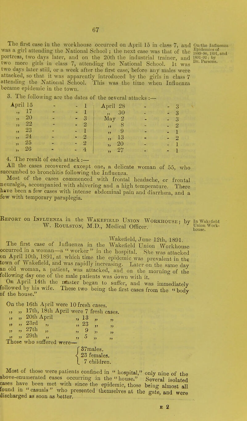 The first ease in the workliouse occurred ou April 15 in class 7, and On the influenza was a girl attending the National School ; the next case was that of the SSS'i8!i?!and portress, two days later, and on the 20th the industrial trainer, and isiii-ua'; by' two more girls in class 7, attending the National School. It was ^so^^- two days later still, or a week after the first case, before any males were attacked, so that it was apparently introduced by the girls in class 7 attending the National School. This was the time Avhen Influenza became epidemic in the town. 3. The following arc the dates of the several attacks :— April 15 17 „ 20 „ 22 „ 23 „ 24 „ 25 26 1 1 3 2 1 2 2 4 April 28 » 30 May 2 „ B „ 9 „ 13 20 27 3 3 3 2 1 2 1 1 4. The result of each attack:— All the cases recovered except one, a delicate woman of 55, who succumbed to bronchitis following the Influenza. Most of the cases commenced with frontal headache, or frontal neuralgia, accompanied with shivering and a high temperature. There have been a few cases with intense abdominal pain and diarrhoea, and a few with temporary paraplegia. Report on Influenza in the Wakefield Union Workhouse; by inWakeneki W. RouLSTON, M.D., Medical Officer Union Woik- ' ■ house. Wakefield, Jane 12th, 1891. The first case of Influenza in the Wakefield Union Workhouse occurred m a woman—a  worker  in the hospital. She was attacked on April lOlh, 1891, at which time the epidemic was prevalent in the town of Wakefield, and was rapidly increasing. Later ou the same day an old woman, a patient, was attacked, and on the mornino- of the following day one of tlie male patients was down with it. ° On April 14th the nftister began to suflfer, and was immediately followed by his wife. These two being the first cases from the « body of the house. On the 16th April were 10 fresh cases. „ „ I7th, 18th April were 7 fresh cases. „ „ 20th April „ 13 „ »  23rd „ „ 23 „ „ „ >, 27th „ „ 9 „ „ 29th „ „ 5 Those who suffered were— {37raales. 23 females. 7 children. Most of those were patients confined in  hospital, only nine of the above-enumerated cases occurring in the  house. Several isolated cases have been met with since the epidemic, those being almost all found in  casuals  who presented themselves at the gate, and were discharged as soon as better. 5' »