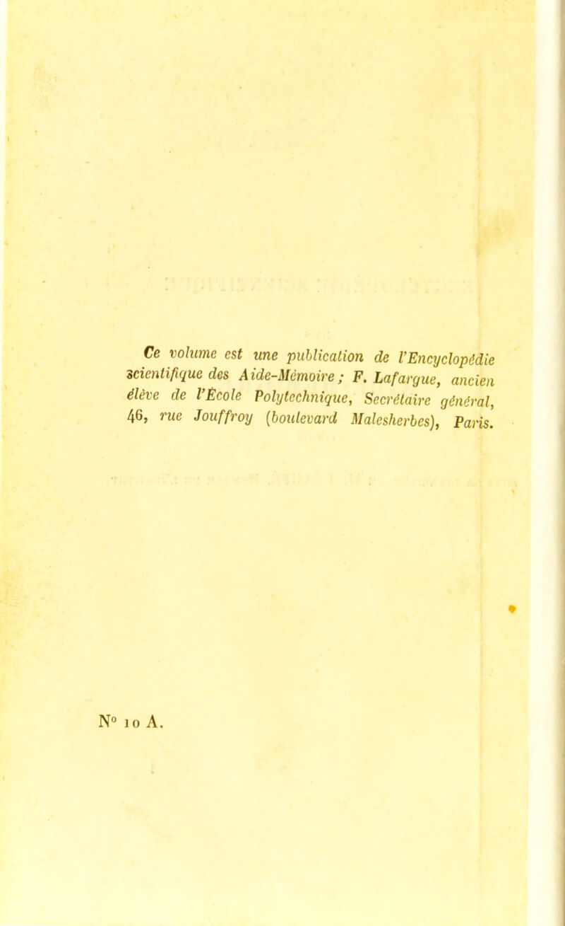 Ce volume est une publication de VEncyclopédie scientifique des Aide-Mémoire; F. Lafargue, ancien élève de l'École Polytechnique, Secrétaire général, 46, rue Jouffroy {boulevard Malesherbes), Paris. N° 10 A.