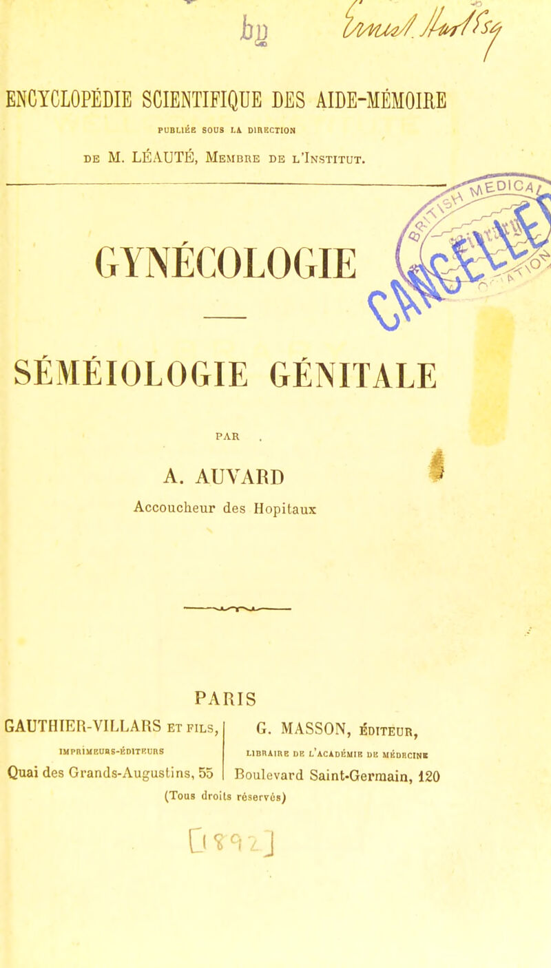 ENCYCLOPÉDIE SCIENTIFIQUE DES AIDE-MÉMOIRE PUBLIÉE SOUS LA DIRECTION de M. LÉAUTÉ, Membre de l'Institut. GYNÉCOLOGIE — SÉMÉIOLOGIE GÉNITALE PAR A. AUVARD Accoucheur des Hôpitaux PARIS GAUTHIER-VILLARS et fils, IMPRIMEUBS-ÉDITKUnS Quai des Grands-Auguslins, 55 G. MASSON, ÉDITEUR, libraire de l'académie de médiicinï Boulevard Saint-Germain, 120 (Tous droits réservés)