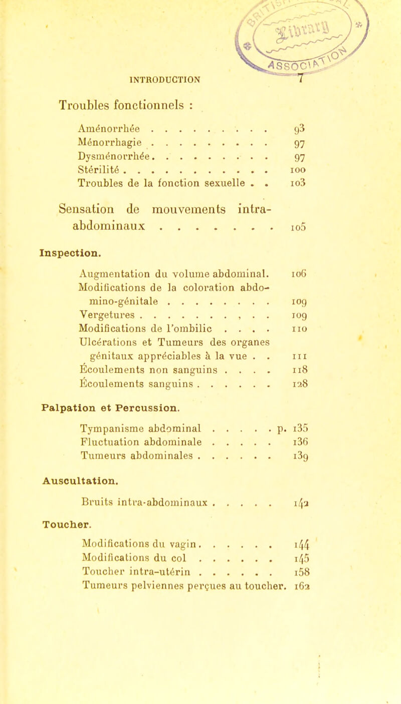 Troubles fonctionnels : Aménorrhée ç)3 Ménorrhagie 97 Dysménorrhée 97 Stérilité 100 Troubles de la fonction sexuelle . . io3 Sensation de mouvements intra- abdominaux io5 Inspection. Augmentation du volume abdominal. 106 Modifications de la coloration abdo- mino-génitale 109 Vergetures , . . 109 Modifications de l'ombilic .... 110 Ulcérations et Tumeurs des organes génitaux appréciables à la vue . . 111 Ecoulements non sanguins .... 118 Ecoulements sanguins 128 Palpation et Percussion. Tympanisme abdominal p. i35 Fluctuation abdominale i36 Tumeurs abdominales i3g Auscultation. Bruits intra-abdominaux i4a Toucher. Modifications du vagin 144 Modifications du col i45 Toucher intra-utérin i58 Tumeurs pelviennes perçues au toucher. 162 I