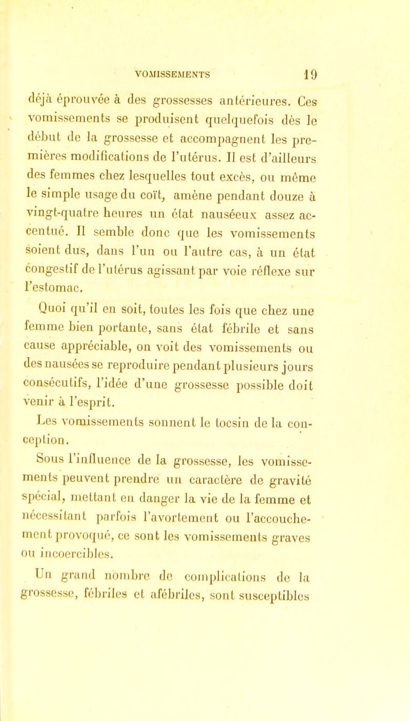 déjà éprouvée à des grossesses antérieures. Ces vomissements se produisent quelquefois dès le début de la grossesse et accompagnent les pre- mières modifications de l'utérus. Il est d'ailleurs des femmes chez lesquelles tout excès, ou môme le simple usage du coït, amène pendant douze à vingt-quatre heures un état nauséeux assez ac- centué. Il semble donc que les vomissements soient dus, dans l'un ou l'autre cas, à un état congestif de l'utérus agissant par voie réflexe sur l'estomac. Quoi qu'il en soit, toutes les fois que chez une femme bien portante, sans état fébrile et sans cause appréciable, on voit des vomissements ou des nausées se reproduire pendant plusieurs jours consécutifs, l'idée d'une grossesse possible doit venir à l'esprit. Les vomissements sonnent le tocsin de la con- ception. Sous l'influence de la grossesse, les vomisse- ments peuvent prendre un caractère de gravité spécial, mettant en danger la vie de la femme et nécessitant parfois l'avortement ou l'accouche- ment provoqué, ce sont les vomissements graves ou incoercibles. Un grand nombre d(> complications de la grossesse, fébriles et afébriles, sont susceptibles