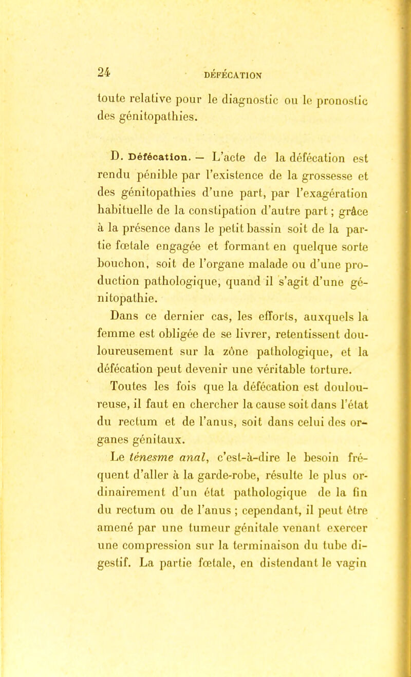 toute relative pour le diagnostic ou le pronostic des génitopathies. D. Défécation. — L'acte de la défécation est rendu pénible par l'existence de la grossesse et des génitopathies d'une part, par l'exagération habituelle de la constipation d'autre part ; grâce à la présence dans le petit bassin soit de la par- tie fœtale engagée et formant en quelque sorte bouchon, soit de l'organe malade ou d'une pro- duction pathologique, quand il s'agit d'une gé- nitopathie. Dans ce dernier cas, les efforts, auxquels la femme est obligée de se livrer, retentissent dou- loureusement sur la zone pathologique, et la défécation peut devenir une véritable torture. Toutes les fois que la défécation est doulou- reuse, il faut en chercher la cause soit dans l'état du rectum et de l'anus, soit dans celui des or- ganes génitaux. Le ténesme anal, c'est-à-dire le besoin fré- quent d'aller à la garde-robe, résulte le plus or- dinairement d'un état pathologique de la fin du rectum ou de l'anus ; cependant, il peut être amené par une tumeur génitale venant exercer une compression sur la terminaison du tube di- gestif. La partie fœtale, en distendant le vagin