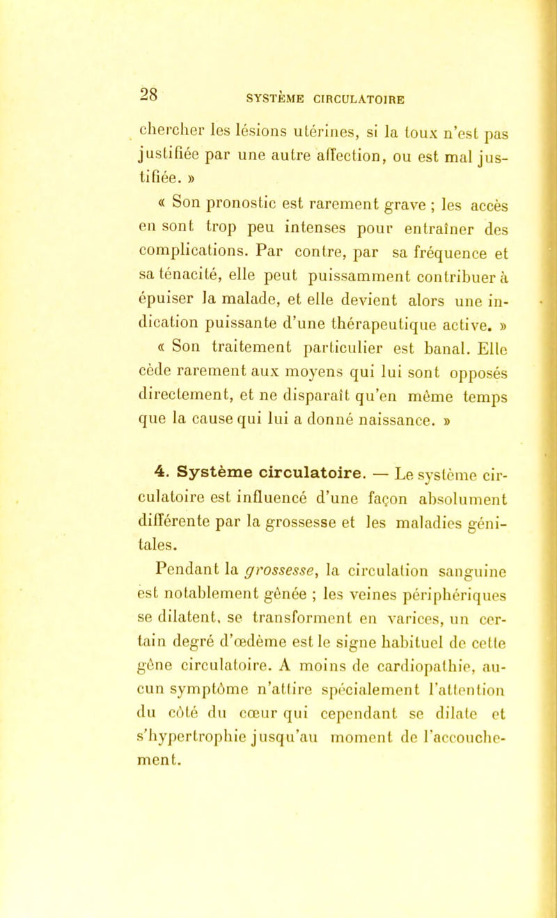 chercher les lésions utérines, si la toux n'est pas justifiée par une autre affection, ou est mal jus- tifiée. » « Son pronostic est rarement grave ; les accès en sont trop peu intenses pour entraîner des complications. Par contre, par sa fréquence et sa ténacité, elle peut puissamment contribuer à épuiser la malade, et elle devient alors une in- dication puissante d'une thérapeutique active. » « Son traitement particulier est banal. Elle cède rarement aux moyens qui lui sont opposés directement, et ne disparaît qu'en même temps que la cause qui lui a donné naissance. » 4. Système circulatoire. — Le système cir- culatoire est influencé d'une façon absolument différente par la grossesse et les maladies géni- tales. Pendant la grossesse, la circulation sanguine est notablement gênée ; les veines périphériques se dilatent, se transforment en varices, un cer- tain degré d'oedème est le signe habituel de celle gène circulatoire. A moins de cardiopathie, au- cun symptôme n'atlire spécialement l'attention du côté du cœur qui cependant se dilate et s'hypertrophic jusqu'au moment de l'accouche- ment.