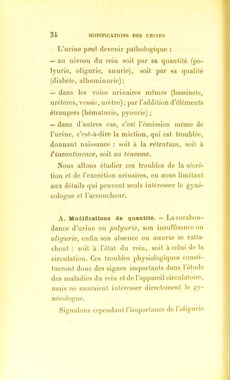 L'urine peut devenir pathologique : — au niveau du rein soit par sa quantité (po- lyurie, oligurie, anurie), soit par sa qualité (diabète, albuminurie); — dans les voies urinaires mêmes (bassinets, urétères, vessie, urètre) ; par l'addition d'éléments étrangers (hématurie, pyourie) ; — dans d'autres cas, c'est l'émission même de l'urine, c'est-à-dire la miction, qui est troublée, donnant naissance : soit à la rétention, soit à Vincontinence, soit au ténesme. Nous allons étudier ces troubles de la sécré- tion et de l'excrétion urinaires, en nous limitant aux détails qui peuvent seuls intéresser le gyné- cologue et l'accoucheur. A. Modifications de quantité. — La surabon- dance d'urine ou polyurie, son insuffisance ou oligurie, enfin son absence ou anurie se ratta- chent : soit à l'état du rein, soit à celui de la circulation. Ces troubles physiologiques consti- tueront donc des signes importants dans l'étude des maladies du rein et de l'appareil circulatoire, mais ne sauraient intéresser directement le gy- nécologue Signalons cependant l'importance del'oligurie