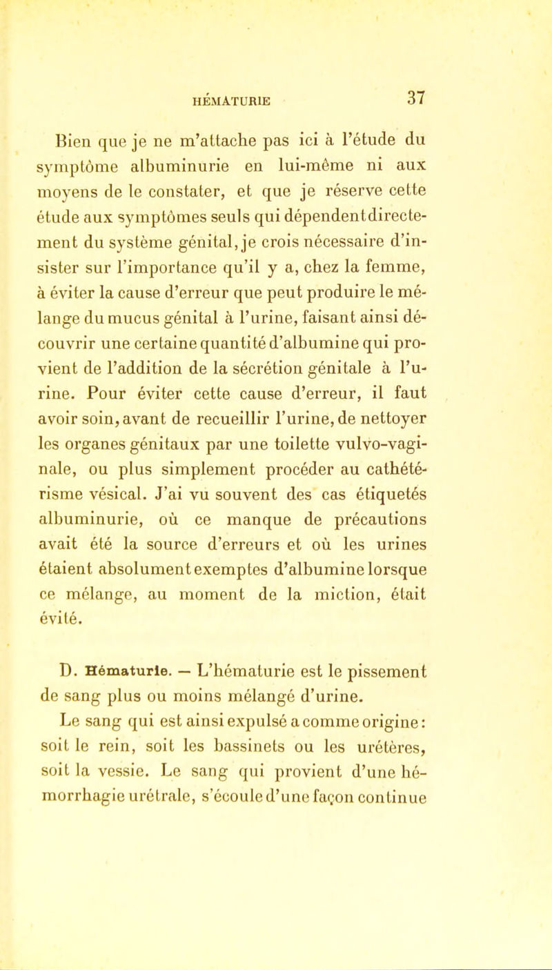 Bien que je ne m'attache pas ici à l'étude du symptôme albuminurie en lui-même ni aux moyens de le constater, et que je réserve cette étude aux symptômes seuls qui dépendentdirecte- ment du système génital, je crois nécessaire d'in- sister sur l'importance qu'il y a, chez la femme, à éviter la cause d'erreur que peut produire le mé- lange du mucus génital à l'urine, faisant ainsi dé- couvrir une certaine quantité d'albumine qui pro- vient de l'addition de la sécrétion génitale à l'u- rine. Pour éviter cette cause d'erreur, il faut avoir soin, avant de recueillir l'urine, de nettoyer les organes génitaux par une toilette vulvo-vagi- nale, ou plus simplement procéder au cathété- risme vésical. J'ai vu souvent des cas étiquetés albuminurie, où ce manque de précautions avait été la source d'erreurs et où les urines étaient absolument exemptes d'albumine lorsque ce mélange, au moment de la miction, était évité. D. Hématurie. — L'hématurie est le pissement de sang plus ou moins mélangé d'urine. Le sang qui est ainsi expulsé a comme origine: soit le rein, soit les bassinets ou les urétères, soit la vessie. Le sang qui provient d'une hé- morrhagie urétraie, s'écoule d'une façon continue