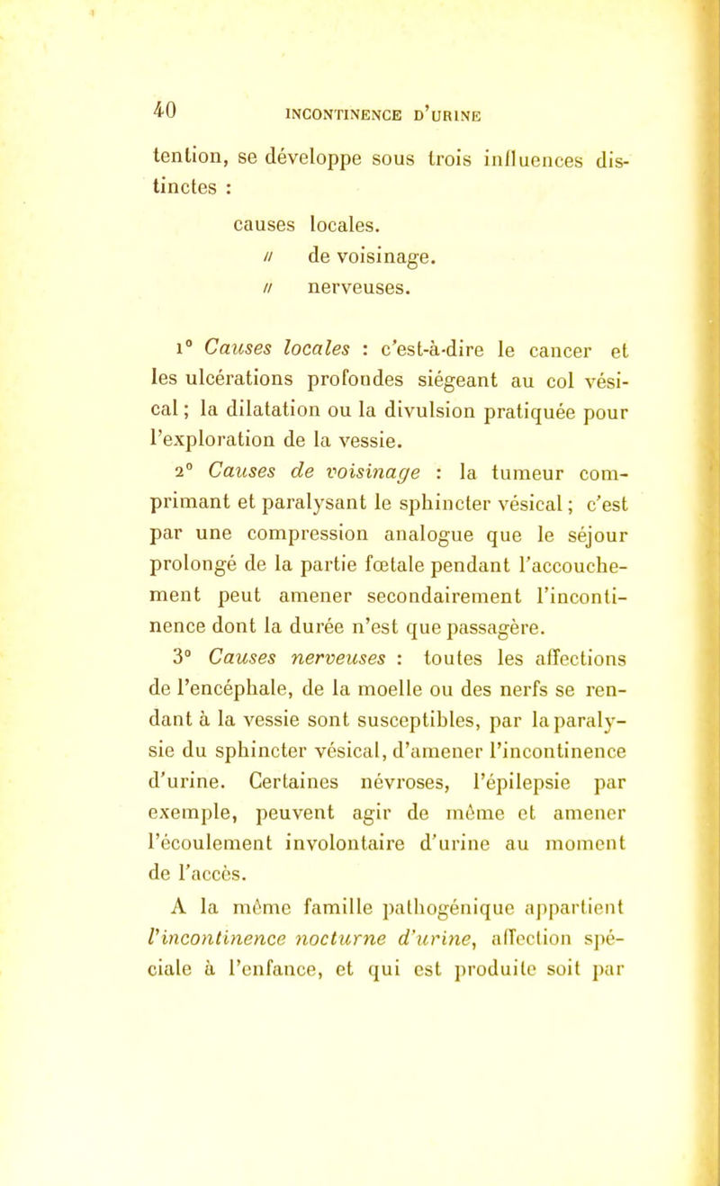 tenlion, se développe sous trois influences dis- tinctes : causes locales. // de voisinage. // nerveuses. i° Causes locales : c'est-à-dire le cancer et les ulcérations profoudes siégeant au col vési- cal ; la dilatation ou la divulsion pratiquée pour l'exploration de la vessie. 2° Causes de voisinage : la tumeur com- primant et paralysant le sphincter vésical ; c'est par une compression analogue que le séjour prolongé de la partie fœtale pendant l'accouche- ment peut amener secondairement l'inconti- nence dont la durée n'est que passagère. 3° Causes nerveuses : toutes les affections de l'encéphale, de la moelle ou des nerfs se ren- dant à la vessie sont susceptibles, par la paraly- sie du sphincter vésical, d'amener l'incontinence d'urine. Certaines névroses, l'épilepsie par exemple, peuvent agir de môme et amener l'écoulement involontaire d'urine au moment de l'accès. A la môme famille pathogénique appartient l'incontinence nocturne d'urine, affection spé- ciale à l'enfance, et qui est produite soit par