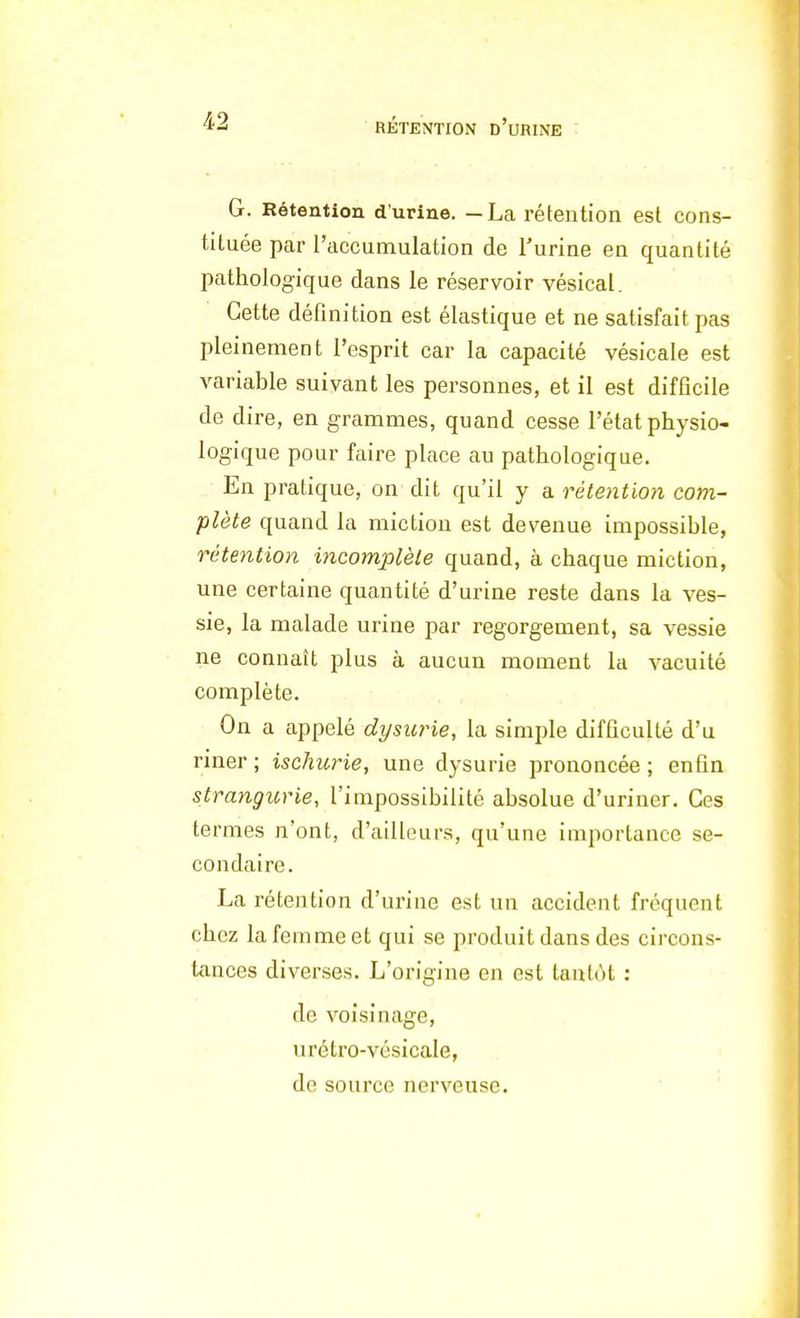 G. Rétention d'urine. —La rétention est cons- tituée par l'accumulation de l'urine en quantité pathologique dans le réservoir vésical. Cette définition est élastique et ne satisfait pas pleinement l'esprit car la capacité vésicale est variable suivant les personnes, et il est difficile de dire, en grammes, quand cesse l'état physio- logique pour faire place au pathologique. En pratique, on dit qu'il y a rétention com- plète quand la miction est devenue impossible, rétention incomplète quand, à chaque miction, une certaine quantité d'urine reste dans la ves- sie, la malade urine par regorgement, sa vessie ne connaît plus à aucun moment la vacuité complète. On a appelé dysurie, la simple difficulté d'u riner; ischurie, une dysurie prononcée; enfin strangurie, l'impossibilité absolue d'uriner. Ces termes n'ont, d'ailleurs, qu'une importance se- condaire. La rétention d'urine est un accident fréquent chez la femme et qui se produit dans des circons- tances diverses. L'origine en est tantôt : de voisinage, urétro-vésicale, de source nerveuse.