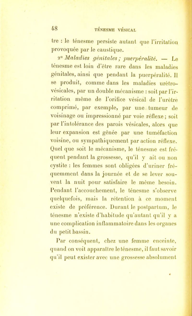 tre : le ténesme persiste autant que l'irritation provoquée par le caustique. 20 Maladies génitales ; puerpéralàé. — Le ténesme est loin d'être rare dans les maladies génitales, ainsi que pendant la puerpéralité. Il se produit, comme dans les maladies urètro- vésicales, par un double mécanisme : soit par l'ir- ritation même de l'orifice vésical de l'urètre comprimé, par exemple, par une tumeur de voisinage ou impressionné par voie réflexe; soit par l'intolérance des parois vésicales, alors que leur expansion est gênée par une tuméfaction voisine, ou sympathiquement par action réflexe. Quel que soit le mécanisme, le ténesme est fré- quent pendant la grossesse, qu'il y ait ou non cystite : les femmes sont obligées d'uriner fré- quemment dans la journée et de se lever sou- vent la nuit pour satisfaire le même besoin. Pendant l'accoucbement, le ténesme s'observe quelquefois, mais la rétention à ce moment existe de préférence. Durant le postpartum, le ténesme n'existe d'habitude qu'autant qu'il y a une complication inflammatoire dans les organes du petit bassin. Par conséquent, chez une femme enceinte, quand on voit apparaître lelénesme, il faut savoir qu'il peut exister avec une grossesse absolument