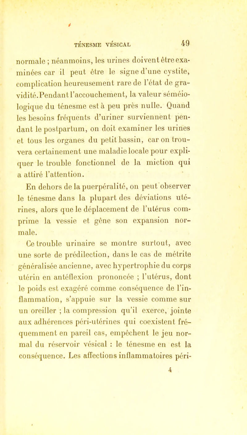 t TÉNESME VÉSICAL 49 normale ; néanmoins, les urines doivent être exa- minées car il peut être le signe d'une cystite, complication heureusement rare de l'état de gra- vidité.Pendant l'accouchement, la valeur séméio- logique du ténesme est à peu près nulle. Quand les besoins fréquents d'uriner surviennent pen- dant le postpartum, on doit examiner les urines et tous les organes du petit bassin, car on trou- vera certainement une maladie locale pour expli- quer le trouble fonctionnel de la miction qui a attiré l'attention. En dehors de la puerpéralité, on peut observer le ténesme dans la plupart des déviations uté- rines, alors que le déplacement de l'utérus com- prime la vessie et gène son expansion nor- male. Ce trouble urinaire se montre surtout, avec une sorte de prédilection, dans le cas de métrite généralisée ancienne, avec hypertrophie du corps utérin en antéflexion prononcée ; l'utérus, dont le poids est exagéré comme conséquence de l'in- flammation, s'appuie sur la vessie comme sur un oreiller ; la compression qu'il exerce, jointe aux adhérences péri-utérines qui coexistent fré- quemment en pareil cas, empêchent le jeu nor- mal du réservoir vésical : le ténesme en est la conséquence. Les affections inflammatoires péri- 4