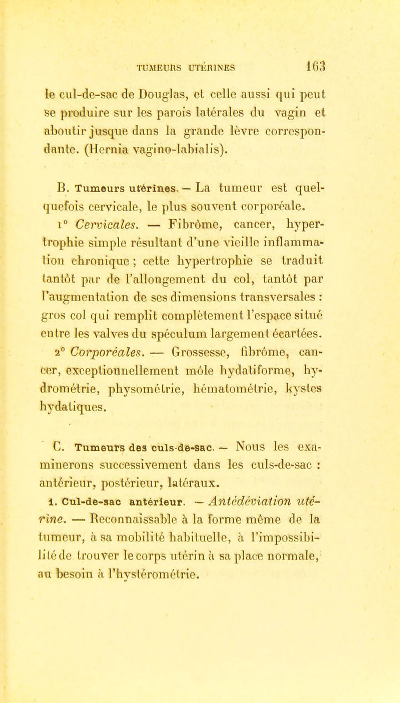 le cul-de-sac de Douglas, et celle aussi qui peut se produire sur les parois latérales du vagin et aboutir jusque dans la grande lèvre correspon- dante. (Hernia vagino-labialis). B. Tumeurs utérines. — La tumeur est quel- quefois cervicale, le plus souvent corporéale. i° Cervicales. — Fibrome, cancer, hyper- trophie simple résultant d'une vieille inflamma- tion chronique ; cette hypertrophie se traduit tantôt par de l'allongement du col, tantôt par l'augmentation de ses dimensions transversales : gros col qui remplit complètement l'espace situé entre les valves du spéculum largement écartées. 2° Corporéales. — Grossesse, fibrome, can- cer, exceptionnellement môle hydatiforme, hy- drométrie, physométrie, hématomélrie, kystes bydatiques. C. Tumeurs des culs-de-sac. — Nous les exa- minerons successivement dans les culs-de-sac : antérieur, postérieur, latéraux. 1. Cul-de-sac antérieur. — Anlédéviaîion uté- rine. — Reconnaïssable à la forme même de la tumeur, à sa mobilité habituelle, à l'impossibi- lilédc trouver le corps utérin à sa place normale, au besoin à Physléromélrie.