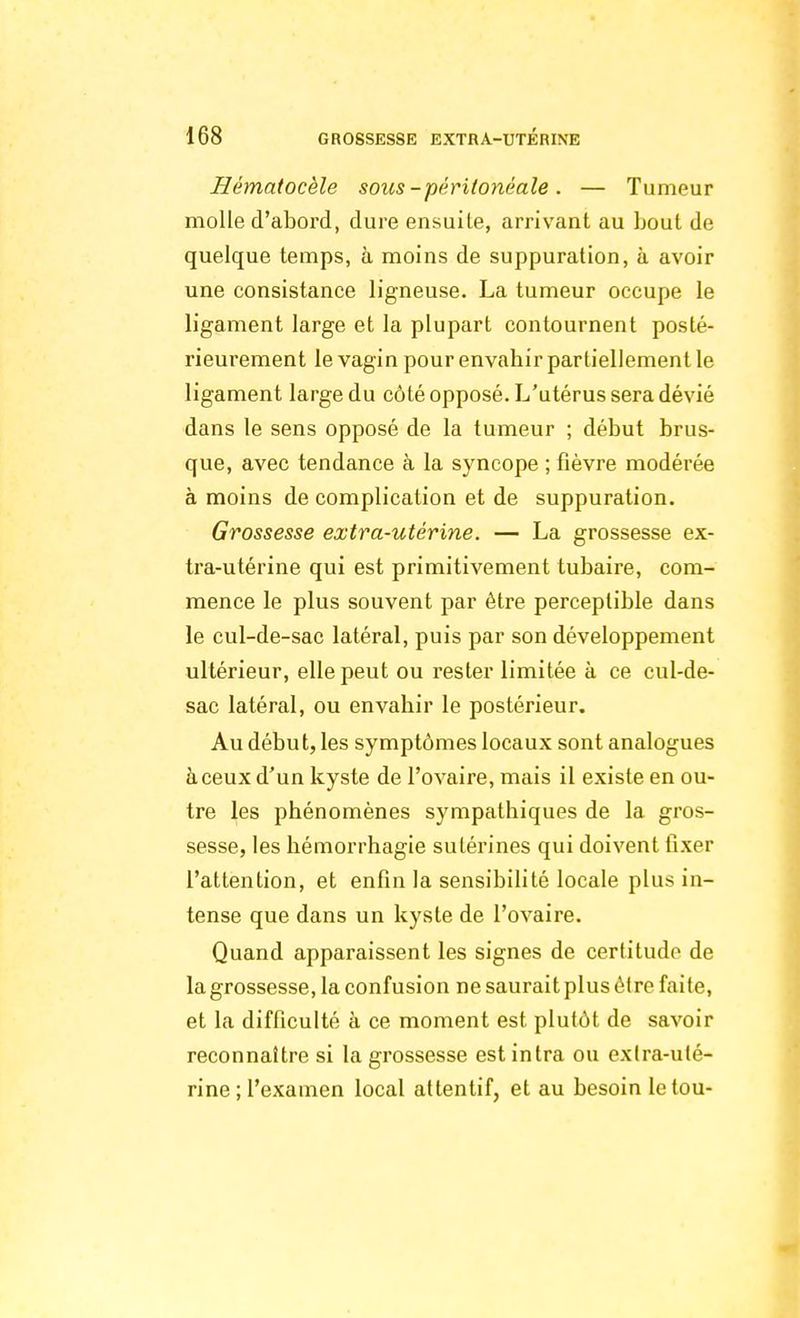 Hématocèle sous-péritonàale. — Tumeur molle d'abord, dure ensuite, arrivant au bout de quelque temps, à moins de suppuration, à avoir une consistance ligneuse. La tumeur occupe le ligament large et la plupart contournent posté- rieurement le vagin pour envahir partiellement le ligament large du côté opposé. L'utérus sera dévié dans le sens opposé de la tumeur ; début brus- que, avec tendance à la syncope ; fièvre modérée à moins de complication et de suppuration. Grossesse extra-utérine. — La grossesse ex- tra-utérine qui est primitivement tubaire, com- mence le plus souvent par être perceptible dans le cul-de-sac latéral, puis par son développement ultérieur, elle peut ou rester limitée à ce cul-de- sac latéral, ou envahir le postérieur. Au début, les symptômes locaux sont analogues à ceux d'un kyste de l'ovaire, mais il existe en ou- tre les phénomènes sympathiques de la gros- sesse, les hémorrhagie sulérines qui doivent fixer l'attention, et enfin la sensibilité locale plus in- tense que dans un kyste de l'ovaire. Quand apparaissent les signes de certitude de la grossesse, la confusion ne saurait plus être faite, et la difficulté à ce moment est plutôt de savoir reconnaître si la grossesse estintra ou extra-uté- rine ; l'examen local attentif, et au besoin letou-