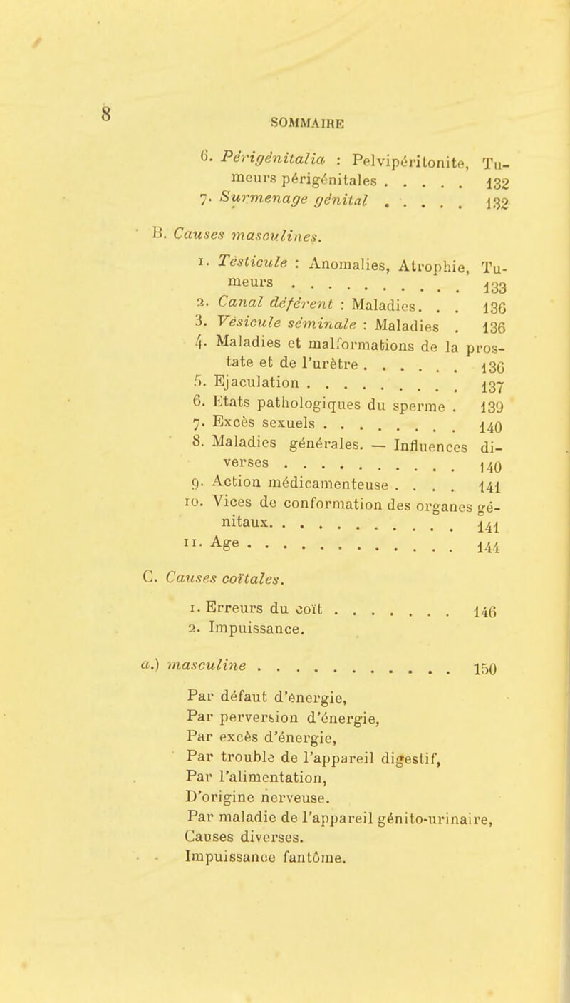 6. Périgênitaîia : Pelvipérîtonite, Tu- meurs périgénitales 132 7. Surmenage génital 132 B. Causes masculines. 1. Testicule : Anomalies, Atrophie, Tu- meurs a. Canal déférent : Maladies. . . 136 3. Vésicule séminale : Maladies . 136 4. Maladies et malformations de la pros- tate et de l'urètre 13q f>. Ejaculation 137 6. Etats pathologiques du sperme . 139 7. Excès sexuels 140 8. Maladies générales. — Influences di- verses ,40 9. Action médicamenteuse .... 141 10. Vices de conformation des organes Gé- nitaux 141 ASe 144 C. Causes coïtales. 1. Erreurs du coït 146 2. Impuissance. a.) niasculine 159 Par défaut d'énergie, Par perversion d'énergie, Par excès d'énergie, Par trouble de l'appareil digestif, Par l'alimentation, D'origine nerveuse. Par maladie de l'appareil génito-urinaire, Causes diverses. Impuissance fantôme.