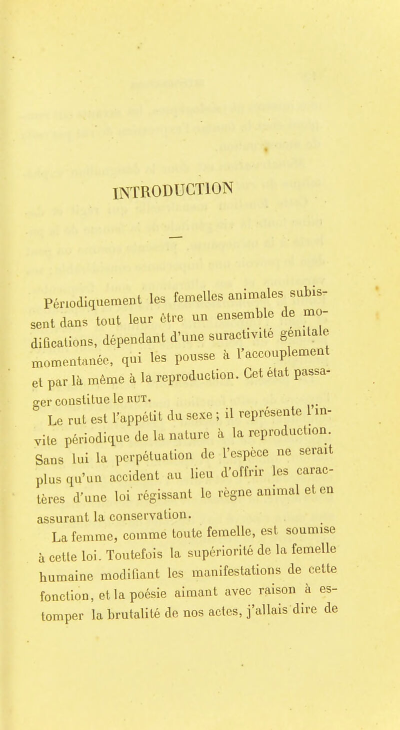 INTRODUCTION Périodiquement les femelles animales subis- sent dans tout leur être un ensemble de mo- difications, dépendant d'une suractivité génitale momentanée, qui les pousse à l'accouplement et par là même à la reproduction. Cet état passa- o-er constitue le rut. ° Le rut est l'appétit du sexe ; il représente 1 in- vite périodique de la nature à la reproduction. Sans lui la perpétuation de l'espèce ne serait plus qu'un accident au lieu d'offrir les carac- tères d'une loi régissant le règne animal et en assurant la conservation. La femme, comme toute femelle, est soumise à cette loi. Toutefois la supériorité de la femelle humaine modifiant les manifestations de cette fonction, et la poésie aimant avec raison à es- tomper la brutalité de nos actes, j'allais dire de