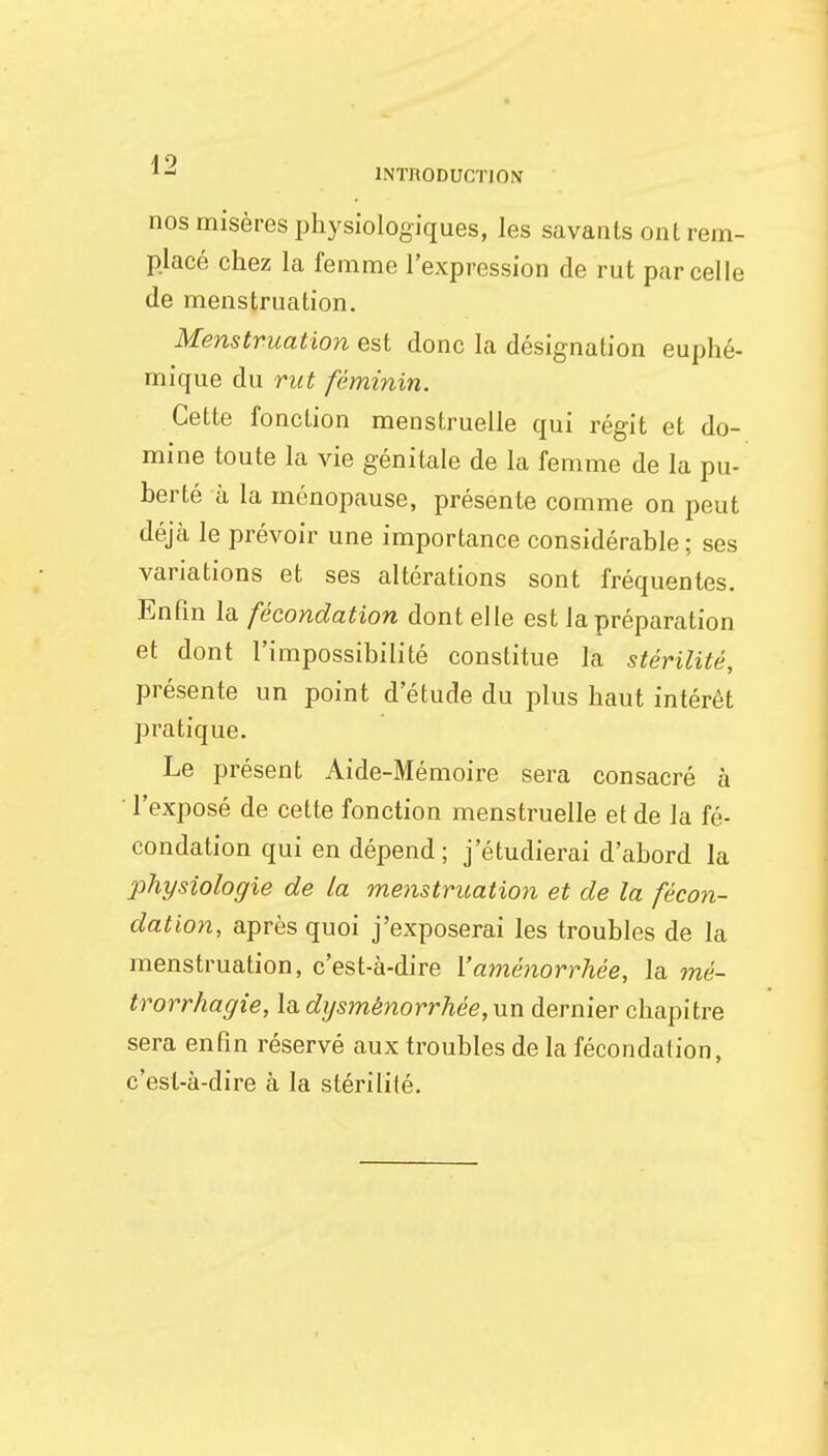 nos misères physiologiques, les savants ont rem- placé chez la femme l'expression de rut parcelle de menstruation. Menstruation est donc la désignation euphé- mique du rut féminin. Cette fonction menstruelle qui régit et do- mine toute la vie génitale de la femme de la pu- berté à la ménopause, présente comme on peut déjà le prévoir une importance considérable ; ses variations et ses altérations sont fréquentes. Enfin la fécondation dont elle est la préparation et dont l'impossibilité constitue la stérilité, présente un point d'étude du plus haut intérêt pratique. Le présent Aide-Mémoire sera consacré à l'exposé de cette fonction menstruelle et de la fé- condation qui en dépend; j'étudierai d'abord la physiologie de la menstruation et de la fécon- dation, après quoi j'exposerai les troubles de la menstruation, c'est-à-dire l'aménorrhée, la mé- trorrhagie, la dysménorrhée, un dernier chapitre sera enfin réservé aux troubles de la fécondation, c'est-à-dire à la stérilité.