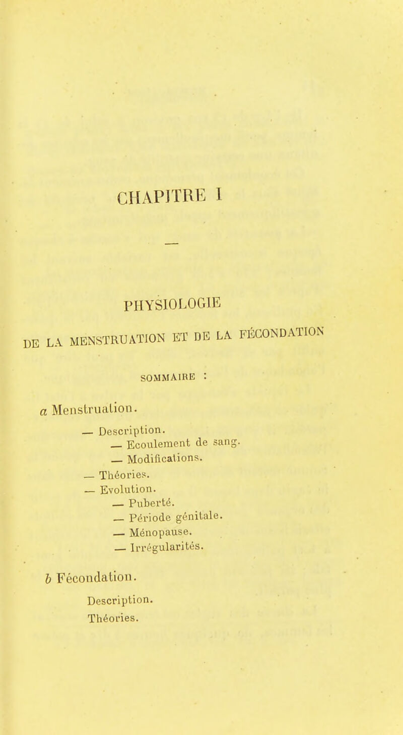 PHYSIOLOGIE LA MENSTRUATION ET DE LA FÉCONDATION SOMMAIRE : a Menstruation. — Description. — Ecoulement de sang. — Modifications. — Théories. — Evolution. — Puberté. — Période génitale. — Ménopause. — Irrégularités. b Fécondation. Description. Théories.