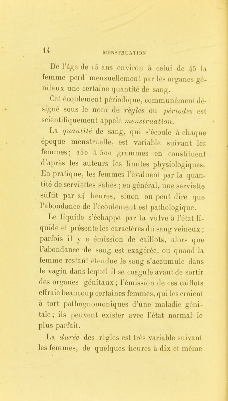 De l'âge de i5 ans environ à celui de 45 la femme perd mensuellement par les organes gé- nitaux une certaine quantité de sang. Cet écoulement périodique, communémenl dé- signé sous le nom de rèyles ou périodes est scientifiquement appelé menstruation. La quantité de sang, qui s écoule à chaque époque menstruelle, est variable suivant les femmes; 25o à 5oo grammes en constituent d'après les auteurs les limites physiologiques. En pratique, les femmes l'évaluent par la quan- tité de serviettes salies ; en général, une serviette suffit par 24 heures, sinon on peut dire que l'abondance de l'écoulement est pathologique. Le liquide s'échappe par la vulve à l'état li- quide et présente les caractères du sang veineux ; parfois il y a émission de caillots, alors que l'abondance de sang est exagérée, ou quand la femme restant étendue le sang s'accumule dans le vagin dans lequel il se coagule avant de sortir des organes génitaux ; l'émission de ces caillots effraie beaucoup certaines femmes, qui les croient à tort pathognomoniques d'une maladie géni- tale; ils peuvent exister avec l'état normal le plus parfait. La durée des règles est liés variable suivant les femmes, de quelques heures à dix ef même