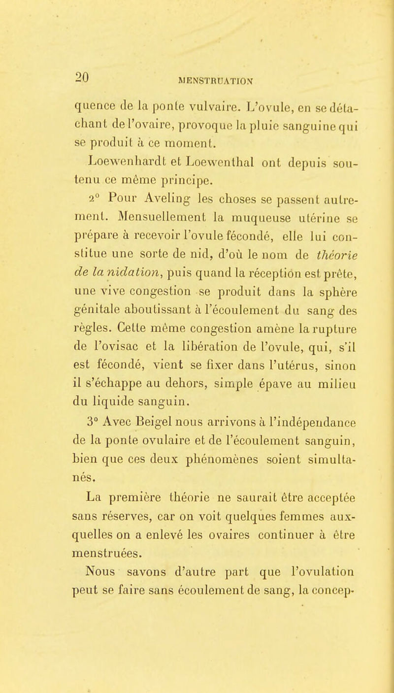 quence de la ponle vulvaire. L'ovule, en se déta- chant de l'ovaire, provoque la pluie sanguine qui se produit à ce moment. Loewenbardt et Loewenthal ont depuis sou- tenu ce môme principe. 2° Pour Aveling les choses se passent autre- ment. Mensuellement la muqueuse utérine se prépare à recevoir l'ovule fécondé, elle lui con- stitue une sorte de nid, d'où le nom de théorie de la nidation, puis quand la réception est prête, une vive congestion se produit dans la sphère génitale aboutissant à l'écoulement du sang des règles. Cette même congestion amène la rupture de l'ovisac et la libération de l'ovule, qui, s'il est fécondé, vient se fixer dans l'utérus, sinon il s'échappe au dehors, simple épave au milieu du liquide sanguin. 3° Avec Beigel nous arrivons à l'indépendance de la ponte ovulaire et de l'écoulement sanguin, bien que ces deux phénomènes soient simulta- nés. La première théorie ne saurait être acceptée sans réserves, car on voit quelques femmes aux- quelles on a enlevé les ovaires continuer à être menstruées. Nous savons d'autre part que l'ovulation peut se faire sans écoulement de sang, laconcep-