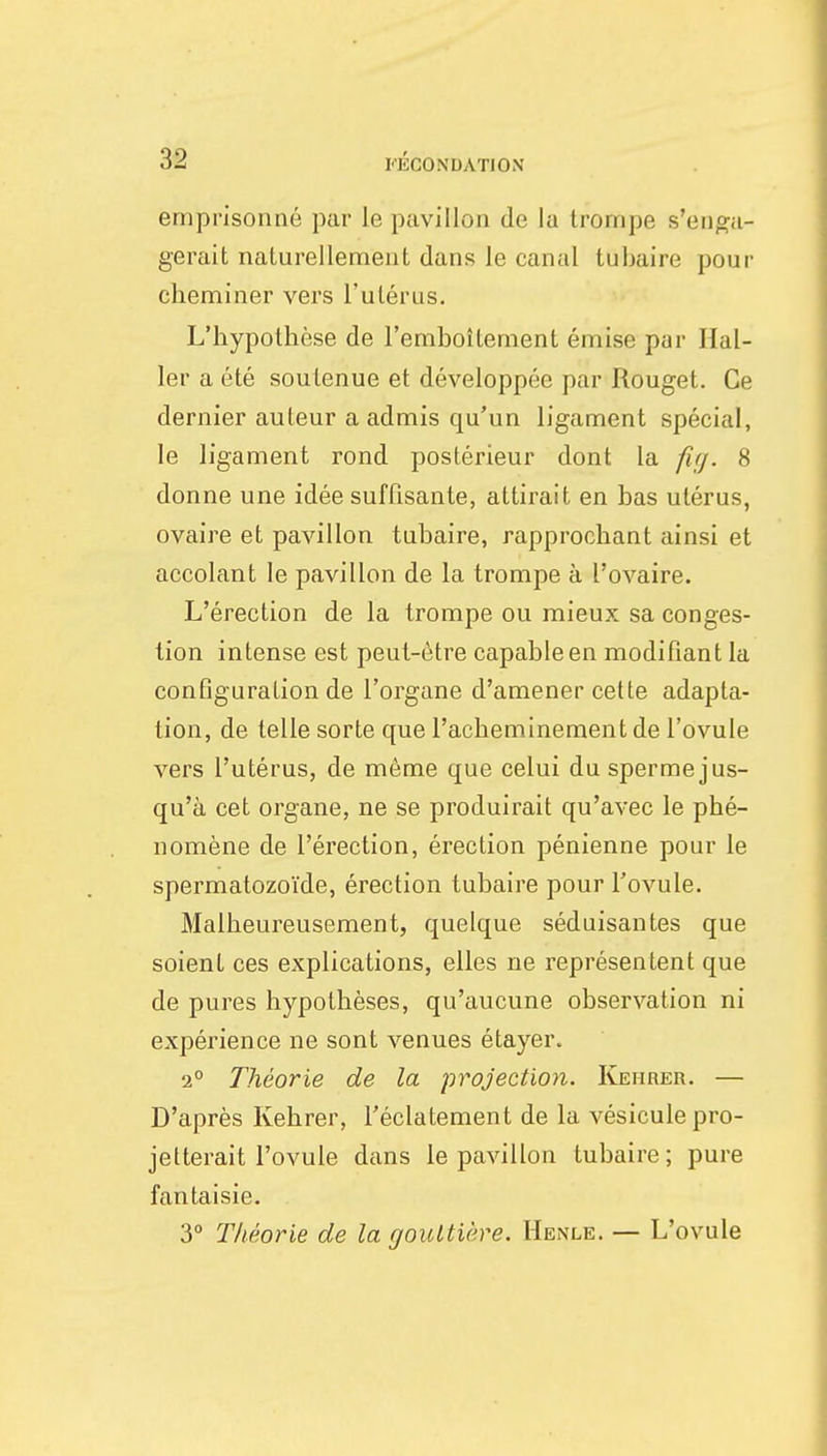 emprisonné par le pavillon de la trompe s'enga- gerait naturellement dans le canal tubaire pour cheminer vers l'utérus. L'hypothèse de l'emboîtement émise par Hal- ler a été soutenue et développée par Rouget. Ce dernier auteur a admis qu'un ligament spécial, le ligament rond postérieur dont la fi;j. 8 donne une idée suffisante, attirait en bas utérus, ovaire et pavillon tubaire, rapprochant ainsi et accolant le pavillon de la trompe à l'ovaire. L'érection de la trompe ou mieux sa conges- tion intense est peut-être capable en modifiant la configuration de l'organe d'amener cette adapta- tion, de telle sorte que l'acheminement de l'ovule vers l'utérus, de même que celui du sperme jus- qu'à cet organe, ne se produirait qu'avec le phé- nomène de l'érection, érection pénienne pour le spermatozoïde, érection tubaire pour l'ovule. Malheureusement, quelque séduisantes que soient ces explications, elles ne représentent que de pures hypothèses, qu'aucune observation ni expérience ne sont venues étayer. 2° Théorie de la projection. Kehrer. — D'après Kehrer, l'éclatement de la vésicule pro- jetterait l'ovule dans le pavillon tubaire; pure fantaisie. 3° Théorie de la gouttière. Henle. — L'ovule