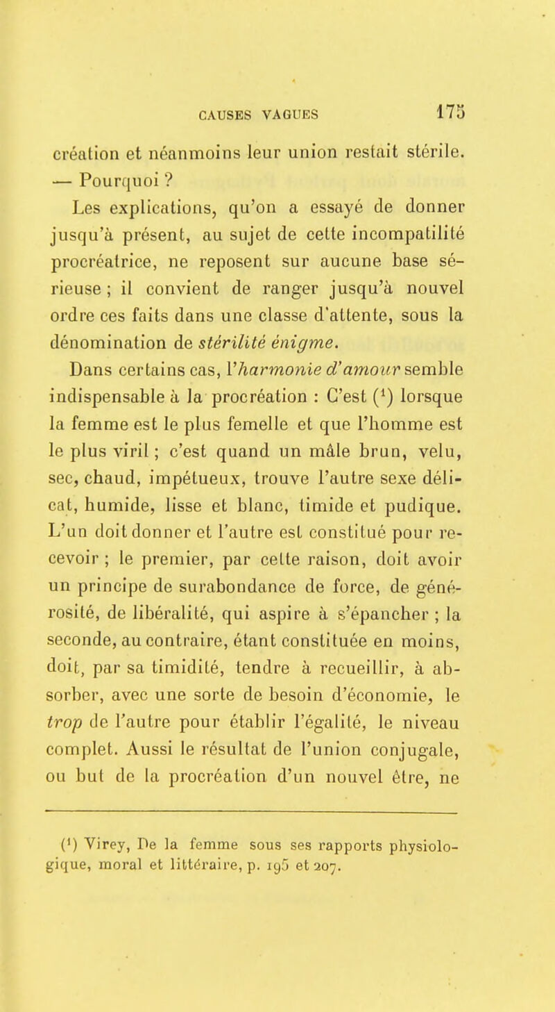 création et néanmoins leur union restait stérile. — Pourquoi ? Les explications, qu'on a essayé de donner jusqu'à présent, au sujet de cette incompatilité procréatrice, ne reposent sur aucune base sé- rieuse ; il convient de ranger jusqu'à nouvel ordre ces faits dans une classe d'attente, sous la dénomination de stérilité énigme. Dans certains cas, l'harmonie d'amour semble indispensable à la procréation : C'est (') lorsque la femme est le plus femelle et que l'homme est le plus viril; c'est quand un mâle brun, velu, sec, chaud, impétueux, trouve l'autre sexe déli- cat, humide, lisse et blanc, timide et pudique. L'un doit donner et l'autre est constitué pour re- cevoir ; le premier, par celte raison, doit avoir un principe de surabondance de force, de géné- rosité, de libéralité, qui aspire à s'épancher ; la seconde, au contraire, étant constituée en moins, doit, par sa timidité, tendre à recueillir, à ab- sorber, avec une sorte de besoin d'économie, le trop de l'autre pour établir l'égalité, le niveau complet. Aussi le résultat de l'union conjugale, ou but de la procréation d'un nouvel être, ne (') Virey, De la femme sous ses rapports physiolo- gique, moral et littéraire, p. ig5 et 207.