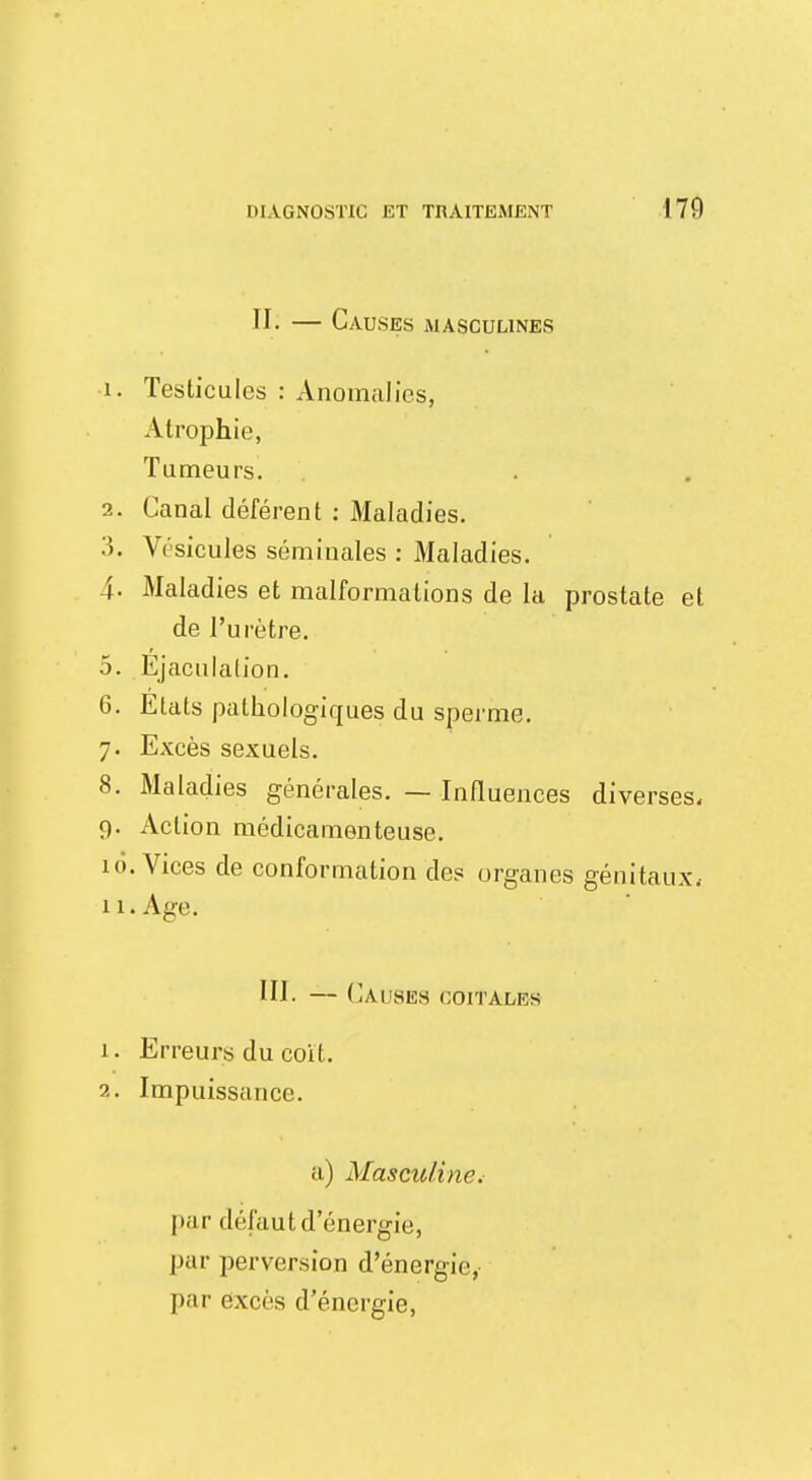 ÏI. — Causes masculines 1. Testicules : Anomalies, Atrophie, Tumeurs. 2. Canal déférent : Maladies. 3. Vésicules séminales : Maladies. 4. Maladies et malformations de la prostate et de l'urètre. 5. Ejaculalion. 6. Etats pathologiques du sperme. 7. Excès sexuels. 8. Maladies générales. — Influences diverses, 9. Action médicamenteuse. 10. Vices de conformation des organes génitaux. 11. Age. III. — CàU8E8 coitalek 1. Erreurs du coït. 2. Impuissance. a) Masculine^ par défaut d'énergie, par perversion d'énergie, par excès d'énergie,