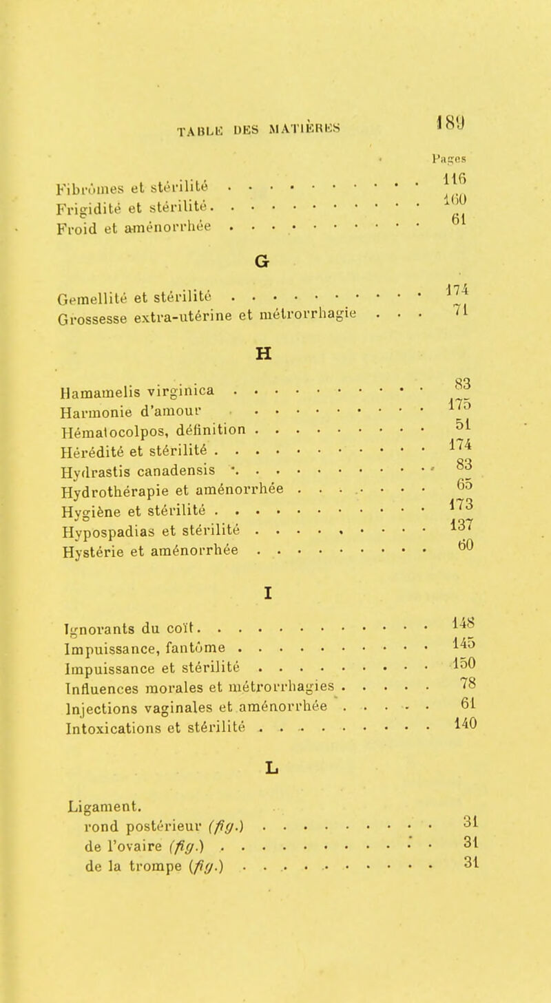 Fibromes et stérilité Frigidité et stérilité. Froid et aménorrhée Pages 116 160 61 174 Gémellité et stérilité Grossesse extra-utérine et métrorrhagie ... 71 H 83 75 51 Hamamelis virginiea Harmonie d'amour Hématocolpos, définition Hérédité et stérilité 174 Hydrastis canadensis '• g3 Hydrothérapie et aménorrhée ........ 65 Hygiène et stérilité Hypospadias et stérilité 137 Hystérie et aménorrhée ^0 I Ignoi'ants du coït Impuissance, fantôme 145 Impuissance et stérilité 150 Influences morales et mjâtjrorrhagies 78 Injections vaginales et aménorrhée 61 Intoxications et stérilité . 140 Ligament. rond postérieur (fig.) 31 de l'ovaire (fig.) 31 de la trompe [fig.) 31