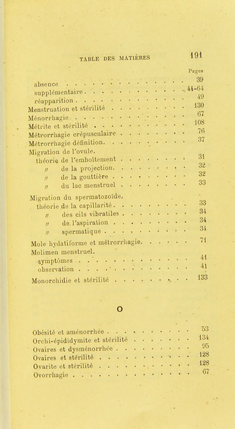 Pages 39 agence •• 44_g4 supplémentaire 1 ^ réapparition „ Menstruation et stérilité , • • t>7 Menorrhagie ;• Métrite et stérilité ^ Métrorrhagie crépusculaire Métrorrhagie définition Migration de l'ovule. théorie de l'emboîtement // de la projection t • 32 // de la gouttière // du lac menstruel Migration du spermatozoïde. théorie de la capillarité 33 // des cils vibratiles fl de. l'aspiration ' // spermatique . . . , 3* Mole hydatiforme et métrorrhagie. ..... 71 Molimen menstruel. symptômes ' observation . . . . • 11 Monorchidie et stérilité • • 133 Obésité et aménorrhée . . Orchi-épididymite et stérilité Ovaires et dysménorrhée . Ovaires et stérilité . . . Ovarite et stérilité . . • Ovorrhagie 134 95 128 128 67