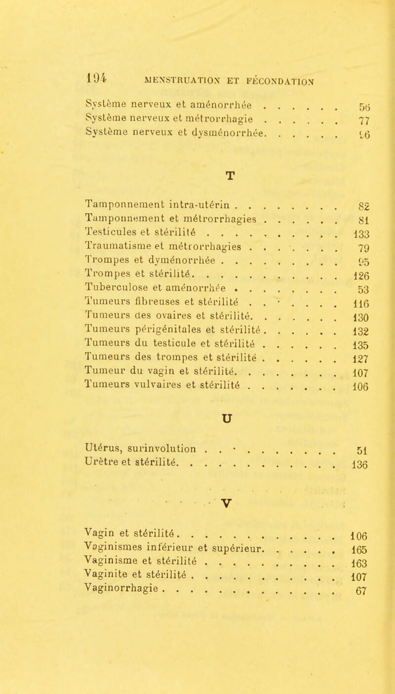 Système nerveux et aménorrhée 55 Système nerveux et métrorrhagie 77 Système nerveux et dysménorrhée iq T Tamponnement intra-utérin 82 Tamponnement et métrorrhagies 81 Testicules et stérilité 133 Traumatisme et métrorrhagies ....... 79 Trompes et dyménorrhée 05 Trompes et stérilité 126 Tuberculose et aménorrhée 53 Tumeurs fibreuses et stérilité ....... 116 Tumeurs des ovaires et stérilité 130 Tumeurs périgénitales et stérilité 132 Tumeurs du testicule et stérilité 135 Tumeurs des trompes et stérilité 127 Tumeur du vagin et stérilité 107 Tumeurs vulvaires et stérilité 106 U Utérus, surinvolution . . • 51 Urètre et stérilité 135 V Vagin et stérilité \ 106 Voginismes inférieur et supérieur 165 Vaginisme et stérilité 163 Vaginite et stérilité 107 Vaginorrhagie 67