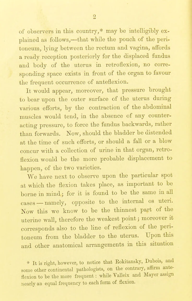 ■2 of observers in this country,* may be intelligibly ex- plained as follows,—tbat while the pouch of the peri- toneum, lying between the rectum and vagina, affords a ready reception posteriorly for the displaced fundus and body of the uterus in retroflexion, no corre- sponding space exists in front of the organ to favour the frequent occurrence of anteflexion. It would appear, moreover, that pressure brought to bear upon the outer surface of the uterus during various efforts, by the contraction of the abdominal muscles would tend, in the absence of any counter- acting pressure, to force the fundus backwards, rather than forwards. Now, should the bladder be distended at the time of such efforts, or should a fall or a blow concur with a collection of urine in that organ, retro- flexion would be the more probable displacement to happen, of the two varieties. We have next to observe upon the particular spot at which the flexion takes place, as important to be borne in mind; for it is found to be the same in all cases _ namely, opposite to the internal os uteri. Now this we know to be the thinnest part of the uterine wall, therefore the weakest point; moreover it corresponds also to the line of reflexion of the peri- toneum from the bladder to the uterus. Upon this and other anatomical arrangements in this situation * It is right, however, to notice that Bokitansky, Dubois, and some other continental pathologists, on the contrary, affirm ante- flexion to be the more frequent: while Valleix and Mayer assign nearly an equal frequency to each form of flexion.