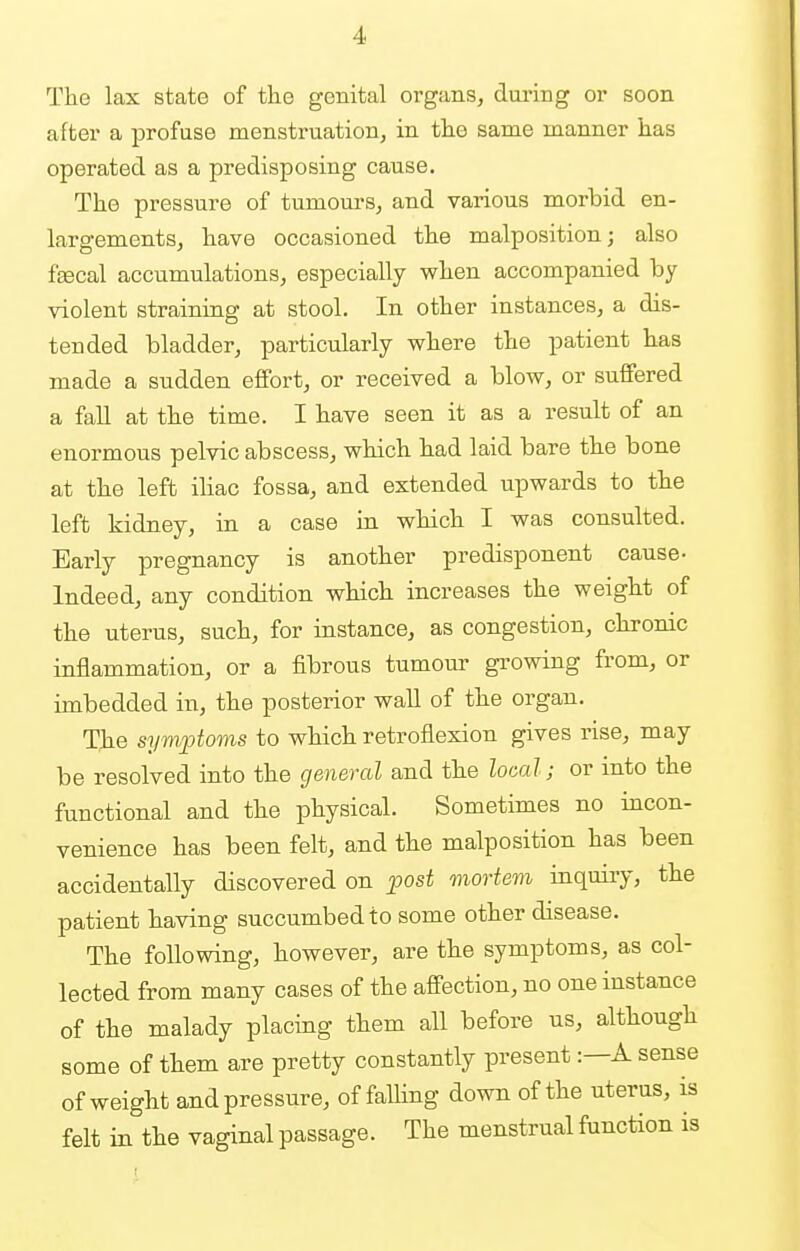 The lax state of the genital organs, during or soon after a profuse menstruation, in the same manner has operated as a predisposing cause. The pressure of tumours, and various morbid en- largements, have occasioned the malposition; also f'Eecal accumulations, especially when accompanied by violent straining at stool. In other instances, a dis- tended bladder, particularly where the patient has made a sudden effort, or received a blow, or suffered a fall at the time. I have seen it as a result of an enormous pelvic abscess, which had laid bare the bone at the left iliac fossa, and extended upwards to the left kidney, in a case in which I was consulted. Early pregnancy is another predisponent cause- Indeed, any condition which increases the weight of the uterus, such, for instance, as congestion, chronic inflammation, or a fibrous tumour growing from, or imbedded in, the posterior wall of the organ. The symptoms to which retroflexion gives rise, may be resolved into the general and the local; or into the functional and the physical. Sometimes no incon- venience has been felt, and the malposition has been accidentally discovered on post mortem inquiry, the patient having succumbed to some other disease. The following, however, are the symptoms, as col- lected from many cases of the affection, no one instance of the malady placing them all before us, although some of them are pretty constantly present: A sense of weight and pressure, of falling down of the uterus, is felt in the vaginal passage. The menstrual function is