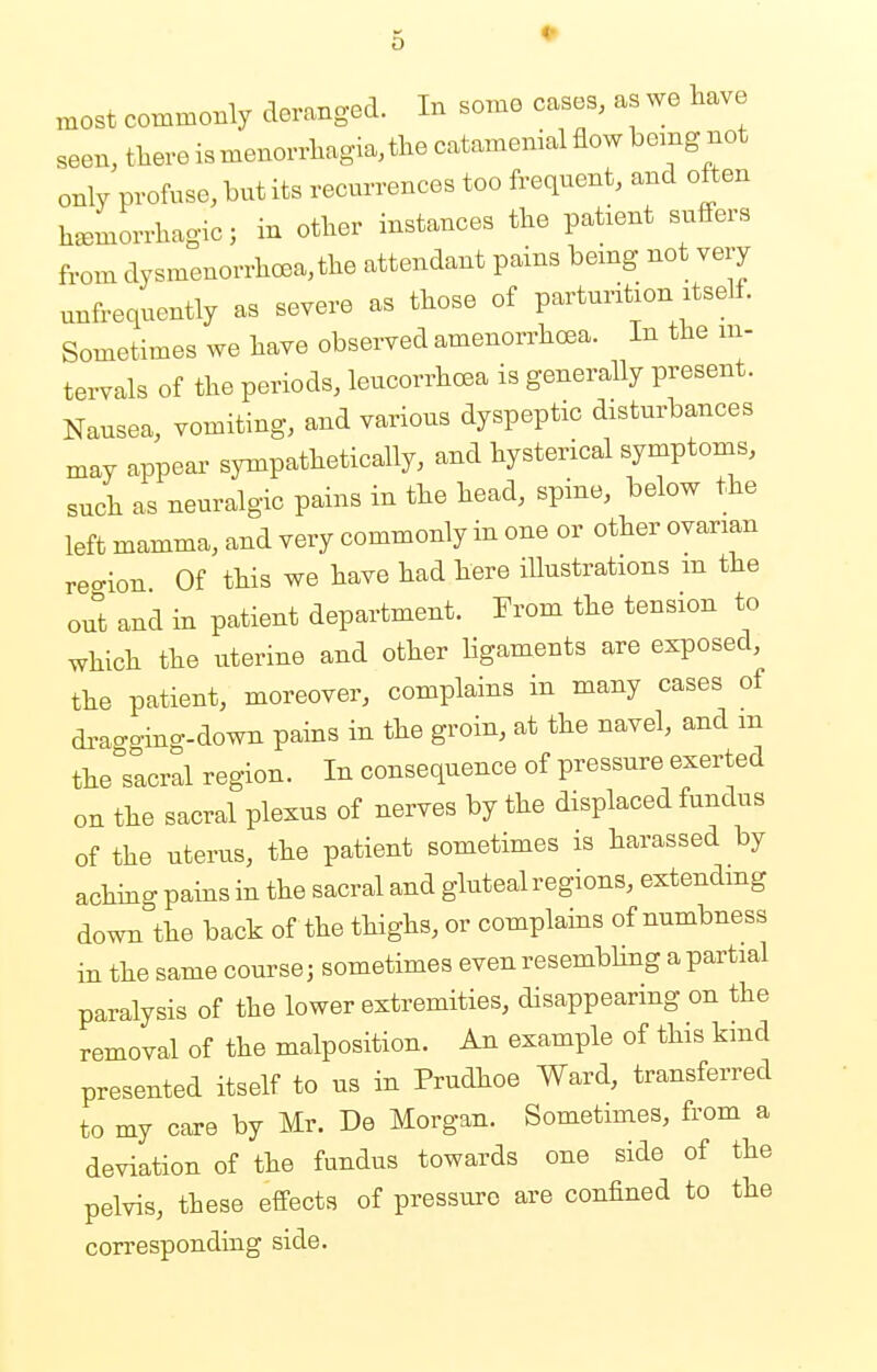 most commonly deranged. In some cases, as we have seen, there is monorrhagia, the catamenial flow being not only profuse, but its recurrences too frequent, and often hemorrhagic; in other instances the patient suffers from dysmenorrhea, the attendant pains being not very nnfrequently as severe as those of parturition itself. Sometimes we have observed amenorrhea. In the in- tervals of the periods, leucorrhcea is generally present. Nausea, vomiting, and various dyspeptic disturbances may appear sympathetically, and hysterical symptoms, such as neuralgic pains in the head, spine, below the left mamma, and very commonly in one or other ovarian region Of this we have had here illustrations m the out and in patient department. From the tension to which the uterine and other ligaments are exposed, the patient, moreover, complains in many cases of dragging-down pains in the groin, at the navel, and m the sacral region. In consequence of pressure exerted on the sacral plexus of nerves by the displaced fundus of the uterus, the patient sometimes is harassed by aching pains in the sacral and gluteal regions, extending down the back of the thighs, or complains of numbness in the same course; sometimes even resembling a partial paralysis of the lower extremities, disappearing on the removal of the malposition. An example of this kind presented itself to us in Prudhoe Ward, transferred to my care by Mr. De Morgan. Sometimes, from a deviation of the fundus towards one side of the pelvis, these effects of pressure are confined to the corresponding side.
