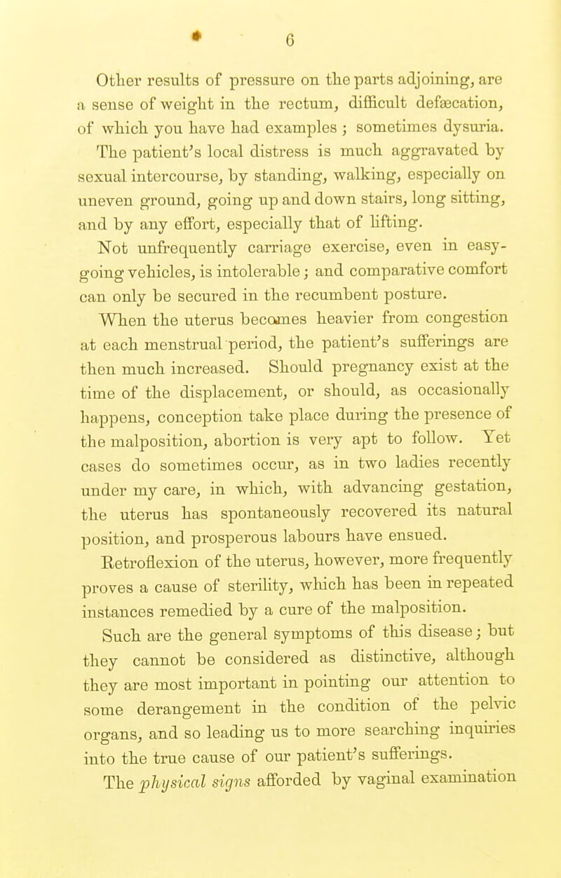 Other results of pressure on the parts adjoining, are a sense of weight in the rectum, difficult defsecation, of which you have had examples ; sometimes dysuria. The patient's local distress is much aggravated by sexual intercourse, by standing, walking, especially on uneven ground, going up and down stairs, long sitting, and by any effort, especially that of lifting. Not unfrequently carriage exercise, even in easy- going vehicles, is intolerable; and comparative comfort can only be secured in the recumbent posture. When the uterus becomes heavier from congestion at each menstrual period, the patient's sufferings are then much increased. Should pregnancy exist at the time of the displacement, or should, as occasionally happens, couception take place during the presence of the malposition, abortion is very apt to follow. Yet cases do sometimes occur, as in two ladies recently under my care, in which, with advancing gestation, the uterus has spontaneously recovered its natural position, and prosperous labours have ensued. Eetroflexion of the uterus, however, more frequently proves a cause of sterility, which has been in repeated instances remedied by a cure of the malposition. Such are the general symptoms of this disease; but they cannot be considered as distinctive, although they are most important in pointing our attention to some derangement in the condition of the pelvic organs, and so leading us to more searching inquiries into the true cause of our patient's sufferings. The physical signs afforded by vaginal examination