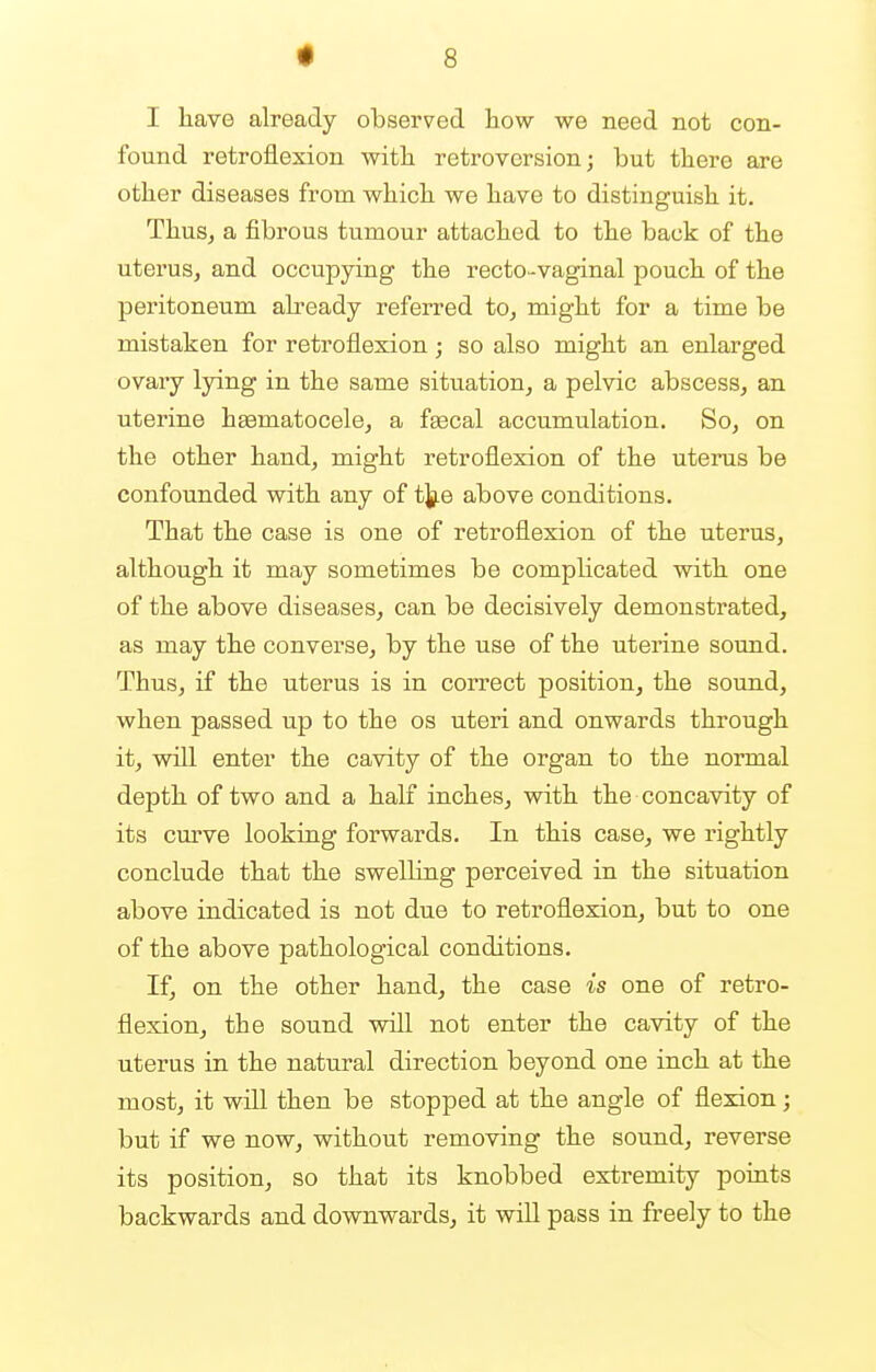 I have already observed how we need not con- found retroflexion with retroversion; but there are other diseases from which we have to distinguish it. Thus, a fibrous tumour attached to the back of the uterus, and occupying the recto-vaginal pouch of the peritoneum already referred to, might for a time be mistaken for retroflexion; so also might an enlarged ovary lying in the same situation, a pelvic abscess, an uterine haaniatocele, a faecal accumulation. So, on the other hand, might retroflexion of the uterus be confounded with any of the above conditions. That the case is one of retroflexion of the uterus, although it may sometimes be complicated with one of the above diseases, can be decisively demonstrated, as may the converse, by the use of the uterine sound. Thus, if the uterus is in correct position, the sound, when passed up to the os uteri and onwards through it, will enter the cavity of the organ to the normal depth of two and a half inches, with the concavity of its curve looking forwards. In this case, we rightly conclude that the swelling perceived in the situation above indicated is not due to retroflexion, but to one of the above pathological conditions. If, on the other hand, the case is one of retro- flexion, the sound will not enter the cavity of the uterus in the natural direction beyond one inch at the most, it will then be stopped at the angle of flexion; but if we now, without removing the sound, reverse its position, so that its knobbed extremity points backwards and downwards, it will pass in freely to the