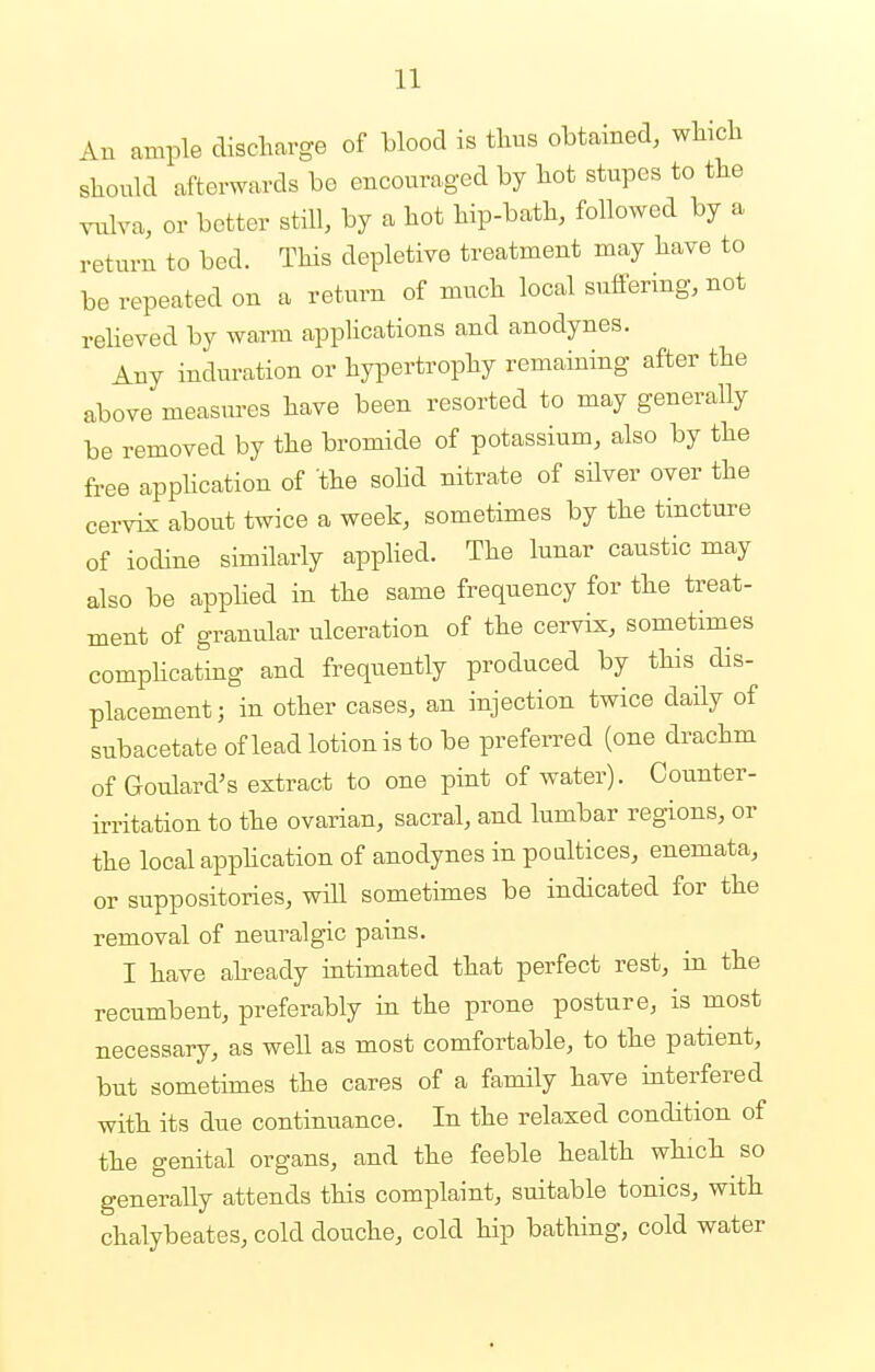 An ample discharge of blood is thus obtained, which should afterwards bo encouraged by hot stupes to the vulva, or better still, by a hot hip-bath, followed by a return to bed. This depletive treatment may have to be repeated on a return of much local suffering, not relieved by warm applications and anodynes. Any induration or hypertrophy remaining after the above measures have been resorted to may generally be removed by the bromide of potassium, also by the free application of the solid nitrate of silver over the cervix about twice a week, sometimes by the tincture of iodine similarly applied. The lunar caustic may also be applied in the same frequency for the treat- ment of granular ulceration of the cervix, sometimes complicating and frequently produced by this dis- placement ; in other cases, an injection twice daily of snbacetate of lead lotion is to be preferred (one drachm of Goulard's extract to one pint of water). Counter- irritation to the ovarian, sacral, and lumbar regions, or the local application of anodynes in poultices, enemata, or suppositories, will sometimes be indicated for the removal of neuralgic pains. I have already intimated that perfect rest, in the recumbent, preferably in the prone posture, is most necessary, as well as most comfortable, to the patient, but sometimes the cares of a family have interfered with its due continuance. In the relaxed condition of the genital organs, and the feeble health which so generally attends this complaint, suitable tonics, with chalybeates, cold douche, cold hip bathing, cold water