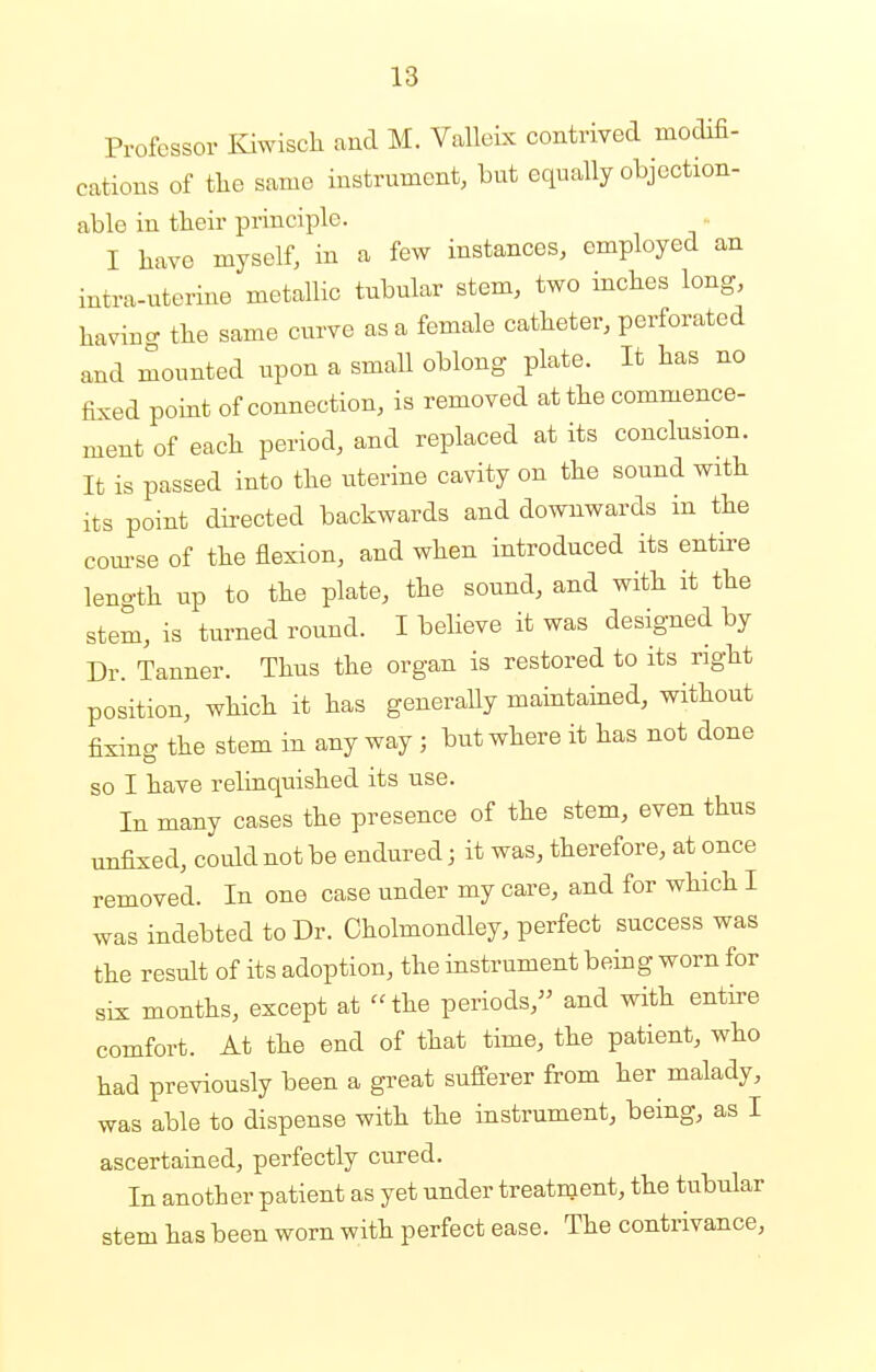 Professor Kiwisch and M. Valleix contrived modifi- cations of the same instrument, but equally objection- able in their principle. I have myself, in a few instances, employed an intrauterine metallic tubular stem, two inches long, havinc the same curve as a female catheter, perforated and mounted upon a small oblong plate. It has no fixed point of connection, is removed at the commence- ment of each period, and replaced at its conclusion. It is passed into the uterine cavity on the sound with its point directed backwards and downwards in the course of the flexion, and when introduced its entire length up to the plate, the sound, and with it the stem, is turned round. I believe it was designed by Dr. Tanner. Thus the organ is restored to its right position, which it has generally maintained, without fixing the stem in any way ; but where it has not done so I have relinquished its use. In many cases the presence of the stem, even thus unfixed, could not be endured; it was, therefore, at once removed. In one case under my care, and for which I was indebted to Dr. Cholmondley, perfect success was the result of its adoption, the instrument being worn for six months, except at the periods, and with entire comfort. At the end of that time, the patient, who had previously been a great sufferer from her malady, was able to dispense with the instrument, being, as I ascertained, perfectly cured. In another patient as yet under treatment, the tubular stem has been worn with perfect ease. The contrivance,