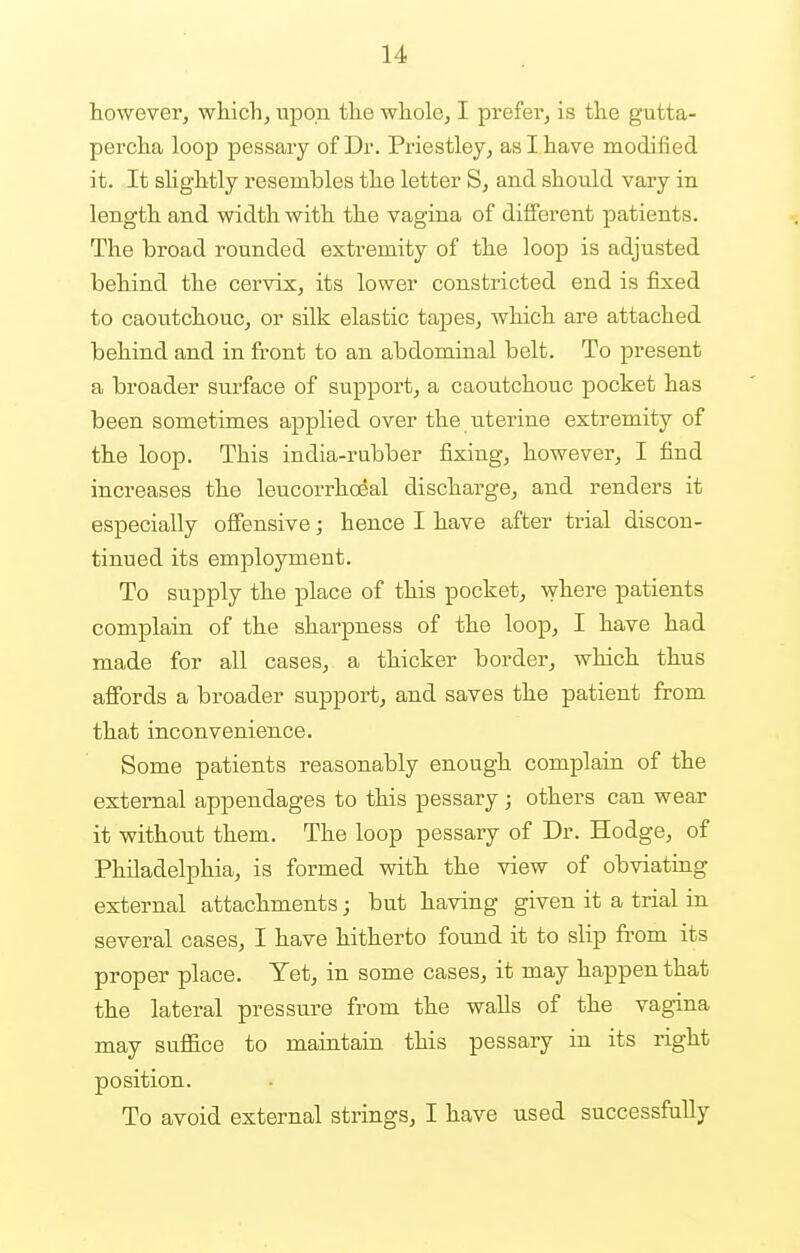 however, which, upon the whole, I prefer, is the gutta- percha loop pessary of Dr. Priestley, as I have modified it. It slightly resembles the letter S, and should vary in length and width with the vagina of different patients. The broad rounded extremity of the loop is adjusted behind the cervix, its lower constricted end is fixed to caoutchouc, or silk elastic tapes, which are attached behind and in front to an abdominal belt. To present a broader surface of support, a caoutchouc pocket has been sometimes applied over the uterine extremity of the loop. This india-rubber fixing, however, I find increases the leucorrhoeal discharge, and renders it especially offensive; hence I have after trial discon- tinued its employment. To supply the place of this pocket, where patients complain of the sharpness of the loop, I have had made for all cases, a thicker border, which thus affords a broader support, and saves the patient from that inconvenience. Some patients reasonably enough complain of the external appendages to this pessary ; others can wear it without them. The loop pessary of Dr. Hodge, of Philadelphia, is formed with the view of obviating external attachments; but having given it a trial in several cases, I have hitherto found it to slip from its proper place. Yet, in some cases, it may happen that the lateral pressure from the walls of the vagina may suffice to maintain this pessary in its right position. To avoid external strings, I have used successfully