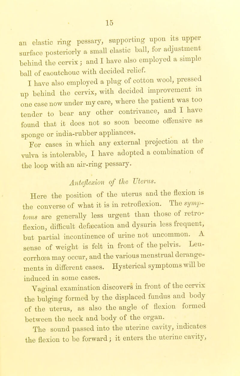 an elastic ring pessary, supporting upon its upper surface posteriorly a small elastic ball, for adjustment behind the cervix ; and I have also employed a simple ball of caoutchouc with decided relief. I have also employed a plug of cotton wool, pressed up behind the cervix, with decided improvement in one case now under my care, where the patient was too tender to bear any other contrivance, and I have found that it does not so soon become offensive as sponge or india-rubber appliances. For cases in which any external projection at the vulva is intolerable, I have adopted a combination of the loop with an air-ring pessary. Anteflexion of the Uterus. Here the position of the uterus and the flexion is the converse of what it is in retroflexion. The symp- toms are generally less urgent than those of retro- flexion, difficult defecation and dysuria less frequent, but partial incontinence of mine not uncommon. A sense of weight is felt in front of the pelvis. Leu- corrhcea may occur, and the various menstrual derange- ments in different cases. Hysterical symptoms will be induced in some cases. Vaginal examination discovers in front of the cervix the bulging formed by the displaced fundus and body of the uterus, as also the angle of flexion formed between the neck and body of the organ. The sound passed into the uterine cavity, indicates the flexion to be forward; it enters the uterine cavity,