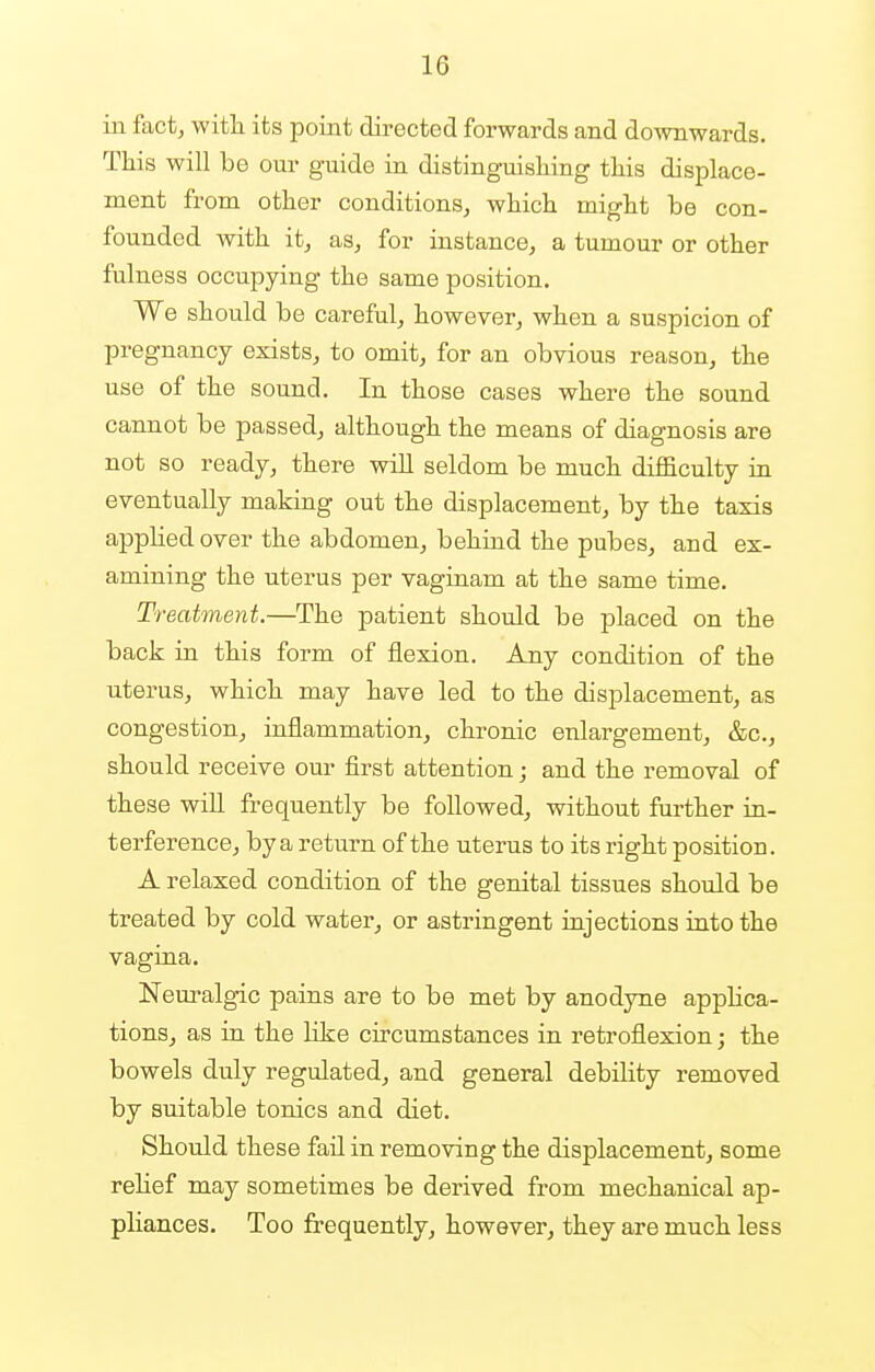 in fact, with its point directed forwards and downwards. This will be our guide in distinguishing this displace- ment from other conditions, which might be con- founded with it, as, for instance, a tumour or other fulness occupying the same position. We should be careful, however, when a suspicion of pregnancy exists, to omit, for an obvious reason, the use of the sound. In those cases where the sound cannot be passed, although the means of diagnosis are not so ready, there will seldom be much difficulty in eventually making out the displacement, by the taxis applied over the abdomen, behind the pubes, and ex- amining the uterus per vaginam at the same time. Treatment.—The patient should be placed on the back in this form of flexion. Any condition of the uterus, which may have led to the displacement, as congestion, inflammation, chronic enlargement, &c, should receive our first attention; and the removal of these will frequently be followed, without further in- terference, by a return of the uterus to its right position. A relaxed condition of the genital tissues should be treated by cold water, or astringent injections into the vagina. Neuralgic pains are to be met by anodyne applica- tions, as in the like circumstances in retroflexion; the bowels duly regulated, and general debility removed by suitable tonics and diet. Should these fail in removing the displacement, some relief may sometimes be derived from mechanical ap- pliances. Too frequently, however, they are much less