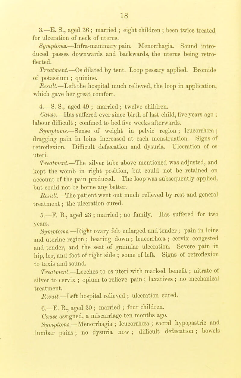 3. —E. S., aged 36 ; married ; eight chddren ; been twice treated for ulceration of neck of uterus. Symptoms.—Infra-mammary pain. Menorrhagia. Sound intro- duced passes downwards and backwards, the uterus being retro- fleeted. Treatment.—Os dilated by tent. Loop pessary applied. Bromide of potassium ; quinine. Result.—Left the hospital much relieved, the loop in application, which gave her great comfort. 4. —S. S., aged 49 ; married ; twelve children. Cause.—Has suffered ever since birth of last child, five years ago ; labour difficult; confined to bed five weeks afterwards. Symptoms.—Sense of weight in pelvic region ; leucorrhrea ; dragging pain in loins increased at each menstruation. Signs of retroflexion. Difficult defalcation and dysuria. Ulceration of os uteri. Treatment.—The silver tube above mentioned was adjusted, and kept the womb in right position, but could not be retained on account of the pain produced. The loop was subsequently applied, but could not be borne any better. Result.—The patient went out much relieved by rest and general treatment; the ulceration cured. 5. —F. B., aged 23 ; married ; no family. Has suffered for two years. Symptoms.—Eight ovary felt enlarged and tender ; pain in loins and uterine region ; bearing down ; leucorrhoea ; cervix congested and tender, and the seat of granular ulceration. Severe pain in hip, leg, and foot of right side ; some of left. Signs of retroflexion to taxis and sound. Treatment.—Leeches to os uteri with marked benefit; nitrate of silver to cervix ; opium to relieve pain ; laxatives ; no mechanical treatment. Result—Left hospital relieved ; ulceration cured. 6. —E. B., aged 30 ; married ; four children. Cause assigned, a miscarriage ten months ago. Symptoms.—Menorrhagia ; leucorrhoea ; sacral hypogastric and lumbar pains; no dysuria now; difficult defecation ; bowels