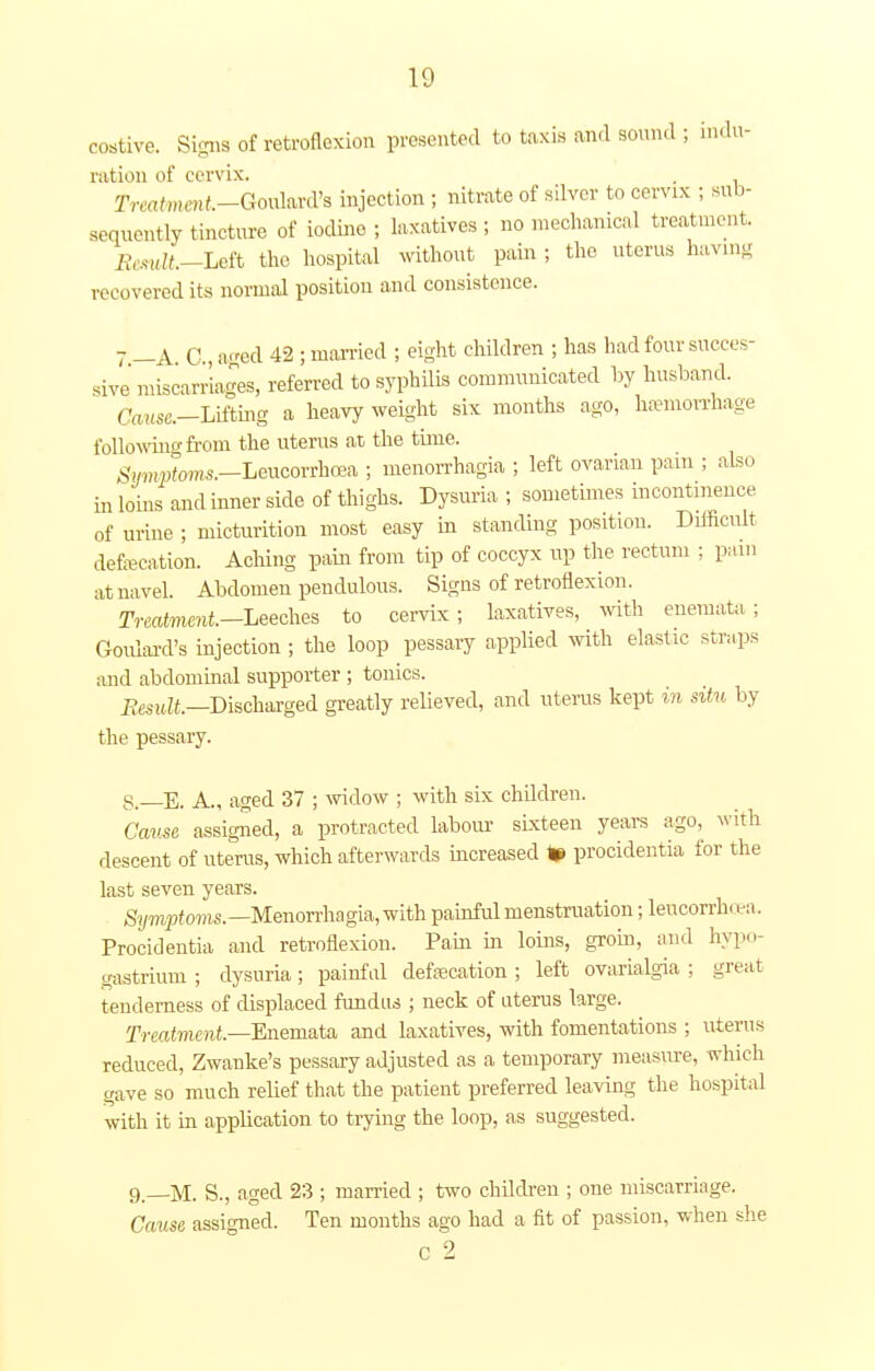 costive. Signs of retroflexion presented to taxis and sound ; indu- ration of cervix. . Treatment-Goulard's injection ; nitrate of silver to cervix ; sub- sequently tincture of iodine ; laxatives ; no mechanical treatment. Remit-Left the hospital without pain ; the uterus having recovered its normal position and consistence. 7 —A. C, aged 42 ; married ; eight children ; has had four succes- sive'miscarriages, referred to syphilis communicated by husband. Cause.-L\£tmg a heavy weight six months ago, hemorrhage following from the uterus at the time. Symptoms.—Leucorrhcea ; menorrhagia ; left ovarian pam ; also in loins and inner side of thighs. Dysuria ; sometimes incontinence of urine ; micturition most easy in standing position. Difficult defecation. Aching pain from tip of coccyx up the rectum ; pam at navel. Abdomen pendulous. Signs of retroflexion. Treatment—Leeches to cervix; laxatives, with enemata; Goulard's injection ; the loop pessary applied with elastic straps and abdominal supporter ; tonics. Result.—Discharged greatly relieved, and uterus kept in situ by the pessary. S—E. A., aged 37 ; widow ; with six children. Cause assigned, a protracted labour sixteen years ago, with descent of uterus, which afterwards increased K> procidentia for the last seven years. Symptoms.— Menorrhagia, with painful menstruation; lencorrh ea. Procidentia and retroflexion. Pain in loins, groin, and hypo- gastrium ; dysuria; painful defecation ; left ovarialgia ; great tenderness of displaced fundus ; neck of uterus large. Treatment—Enemata and laxatives, with fomentations ; uterus reduced, Zwanke's pessary adjusted as a temporary measure, which gave so much relief that the patient preferred leaving the hospital with it in application to trying the loop, as suggested. 9—M. S., aged 23 ; married ; two children ; one miscarriage. Cause assigned. Ten months ago had a fit of passion, when she c 2