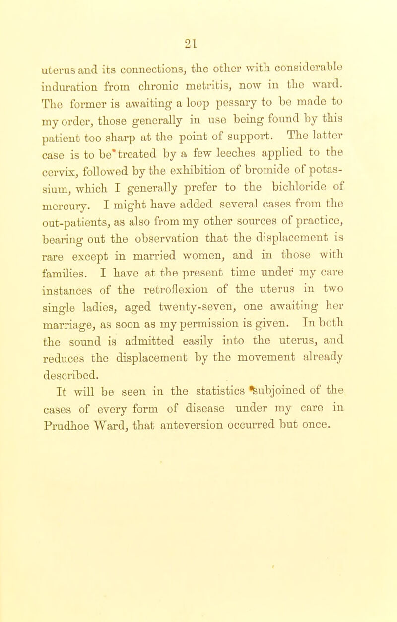 uterus and its connections, the other with considerable induration from chronic metritis, now in the ward. The former is awaiting a loop pessary to be made to my order, those generally in use being found by this patient too sharp at the point of support. The latter case is to be* treated by a few leeches applied to the cervix, followed by the exhibition of bromide of potas- sium, which I generally prefer to the bichloride of mercury. I might have added several cases from the out-patients, as also from my other sources of practice, bearing out the observation that the displacement is rare except in married women, and in those with families. I have at the present time under my care instances of the retroflexion of the uterus in two single ladies, aged twenty-seven, one awaiting her marriage, as soon as my permission is given. In both the sound is admitted easily into the uterus, and reduces the displacement by the movement already described. It will be seen in the statistics Subjoined of the cases of every form of disease under my care in Prudhoe Ward, that anteversion occurred but once.