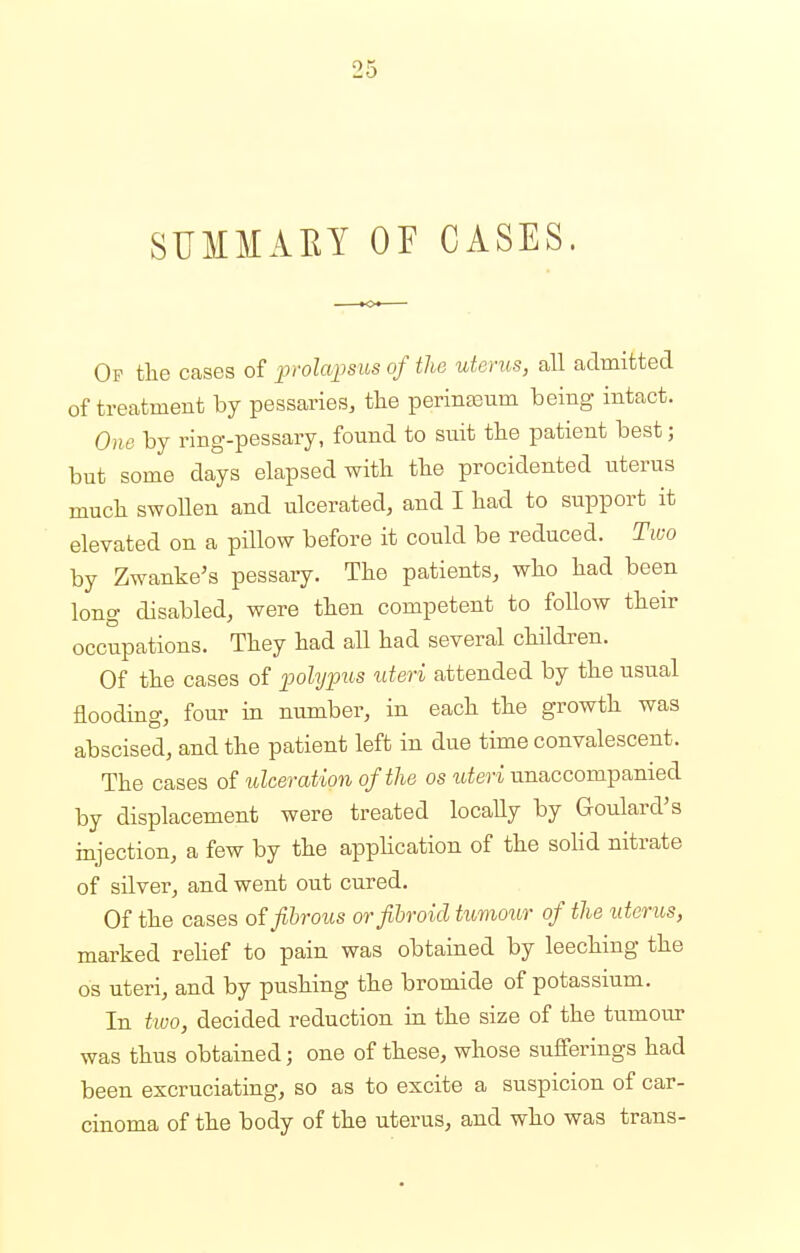 SUMMAEY OF CASES. Op the cases of prolapsus of the uterus, all admitted of treatment by pessaries, the perinEeum being intact. One by ring-pessary, found to suit the patient best; but some days elapsed with the procidented uterus much swollen and ulcerated, and I had to support it elevated on a pillow before it could be reduced. Two by Zwanke's pessary. The patients, who had been long disabled, were then competent to follow their occupations. They had all had several children. Of the cases of polypus uteri attended by the usual flooding, four in number, in each the growth was abscised, and the patient left in due time convalescent. The cases of ulceration of the os uteri unaccompanied by displacement were treated locally by Goulard's injection, a few by the application of the solid nitrate of silver, and went out cured. Of the cases of fibrous or fibroid tumour of the uterus, marked relief to pain was obtained by leeching the os uteri, and by pushing the bromide of potassium. In two, decided reduction in the size of the tumour was thus obtained; one of these, whose sufferings had been excruciating, so as to excite a suspicion of car- cinoma of the body of the uterus, and who was trans-