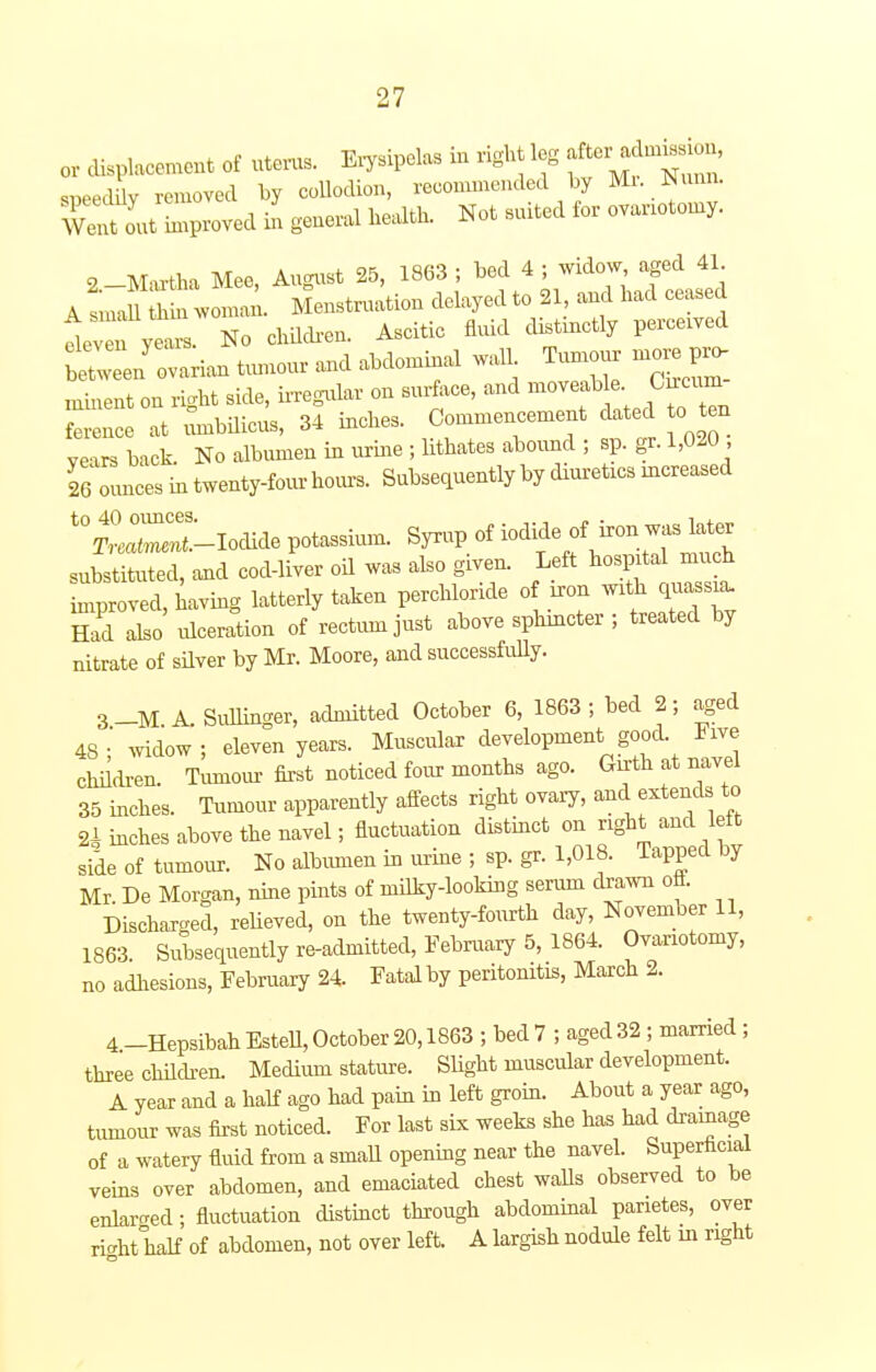 or displacement of uterus. Erysipelas iu right leg sweduy removed by collodion, recommended by Mr Sixmo. Welt L proved in general health. Not suited for ovariotomy. 2-Martha Mee, August 25, 1863 ; bed 4 ; widow aged 41 A tmn thin woman. Menstruation delayed to 21, and had ceased lv ytr No children. Ascitic fluid distinctly perceived tZJZv* tumour and abdominal wall Tumour mo. pro- minent on right side, irregular on surface, and moveable. Crrcum fZ^e It umbilicus, 34 inches. Commencement dated o en years back. No albumen in urine ; lithates abound ; sp. gr. 1,020 IZnZ in twenty-four horns. Subsequently by diuretrcs mcreased t0»-Ioclide potassium. Syrup of iodide of iron was later substituted, and cod-liver oil was also given. Left hospital much Lroved, having latterly taken perehloride of iron with quassia. S L ulceration of rectum just above sphincter ; treated by nitrate of silver by Mr. Moore, and successfully. 3-M A Summer, admitted October 6, 1863; bed 2; aged 48;' widow; eleven years. Muscular development good. Five children. Tumour first noticed four months ago. Girth at navel 35 inches. Tumour apparently affects right ovary, and extends to 2* inches above the navel; fluctuation distinct on right and kit side of tumour. No albumen in urine ; sp. gr. 1,018. Tapped by Mr. De Morgan, nine pints of milky-looking serum drawn off Discharged, relieved, on the twenty-fourth day, November 11, 1863 Subsequently re-admitted, February 5, 1864. Ovariotomy, no adhesions, February 24. Fatal by peritonitis, March 2. 4 -Hepsibah Estell, October 20,1863 ; bed 7 ; aged 32; married; three children. Medium stature. Slight muscular development. A year and a half ago had pain in left groin. About a year ago, tumour was first noticed. For last six weeks she has had drainage of a watery fluid from a small opening near the navel. Superficial veins over abdomen, and emaciated chest walls observed to be enlarged; fluctuation distinct through abdominal panetes, over ricdrt half of abdomen, not over left. A largish nodule felt in right