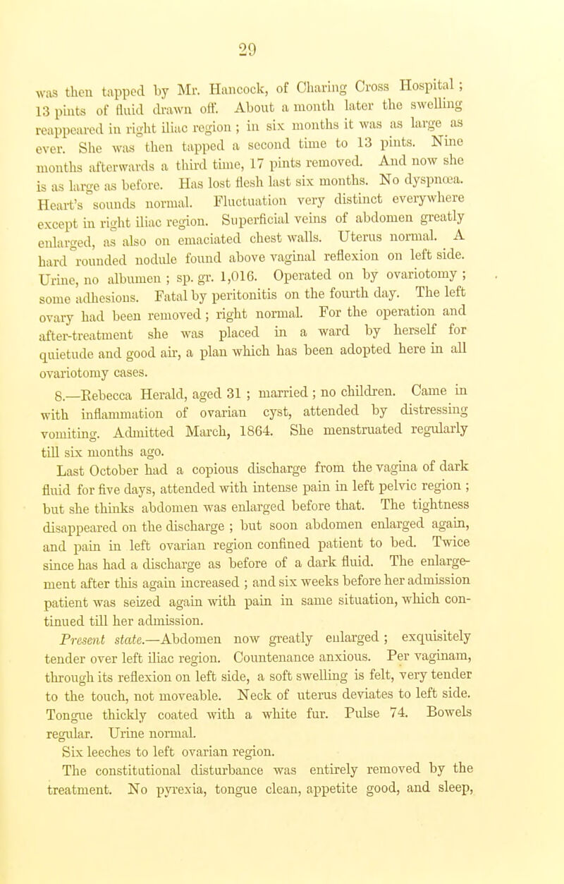 was then tapped by Mr. Hancock, of Charing Cross Hospital ; L3 pints of tluid drawn off. About a month later the swelling reappeared in right iliac region ; in six months it was as large as ever. She was then tapped a second time to 13 pints. Nine months afterwards a third time, 17 pints removed. And now she is as large as before. Has lost flesh last six months. No dyspnoea. Heart's sounds normal. Fluctuation very distinct everywhere except in right iliac region. Superficial veins of abdomen greatly enlarged, as also on emaciated chest walls. Uterus normal. A hard rounded nodule found above vaginal reflexion on leftside. Urine, no albumen ; sp. gr. 1,016. Operated on by ovariotomy ; some adhesions. Fatal by peritonitis on the fourth day. The left ovary had been removed; right normal. For the operation and after-treatment she was placed in a ward by herself for quietude and good ah, a plan which has been adopted here in all ovariotomy cases. 8.—Kebecca Herald, aged 31 ; married ; no children. Came in with inflammation of ovarian cyst, attended by distressing vomiting. Admitted March, 1864. She menstruated regularly till six months ago. Last October had a copious discharge from the vagina of dark fluid for five days, attended with intense pain in left pelvic region ; but she thinks abdomen was enlarged before that. The tightness disappeared on the discharge ; but soon abdomen enlarged again, and pain in left ovarian region confined patient to bed. Twice since has had a discharge as before of a dark fluid. The enlarge- ment after this again increased ; and six weeks before her admission patient was seized again with pain in same situation, which con- tinued till her admission. Present state.—Abdomen now greatly enlarged ; exquisitely tender over left iliac region. Countenance anxious. Per vaginam, through its reflexion on left side, a soft swelling is felt, very tender to the touch, not moveable. Neck of uterus deviates to left side. Tongue thickly coated with a white fur. Pulse 74. Bowels regular. Urine normal. Six leeches to left ovarian region. The constitutional disturbance was entirely removed by the treatment. No pyrexia, tongue clean, appetite good, and sleep,
