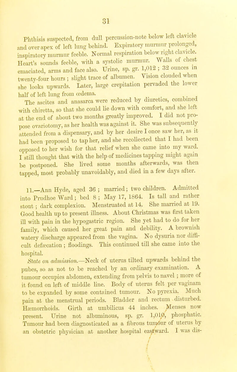 Phthisis suspected, from dull percussion-note below left clavicle and over apex of left lung behind. Expiratory murmur prolonged, inspiratory murmur feeble. Normal respiration below right clavicle. Heart's sounds feeble, with a systolic murmur. Walls of chest emaciated, arms and face also. Urine, sp. gr. 1,012 ; 32 ounces m twenty-four hours ; slight trace of albumen. Vision clouded when she looks upwards. Later, large crepitation pervaded the lower half of left lung from oedema. The ascites and anasarca were reduced by diuretics, combined with chiretta, so that she could he down with comfort, and she left at the end of about two months greatly improved. I did not pro- pose ovariotomy, as her health was against it. She was subsequently attended from a dispensary, and by her desire I once saw her, as it had been proposed to tap her, and she recollected that I had been opposed to her wish for that relief when she came into my ward. I still thought that with the help of medicines tapping might again be postponed. She lived some months afterwards, was then tapped, most probably unavoidably, and died in a few days after. 11.—Ann Hyde, aged 36; married; two children. Admitted into Prudhoe Ward ;°bed 8 ; May 17, 1864. Is tall and rather stout; dark complexion. Menstruated at 14. She married at 19. Good health up to present illness. About Christmas was first taken ill with pain in the hypogastric region. She yet had to do for her family, which caused her great pain and debility. A brownish watery discharge appeared from the vagina. No dysuria nor dim- cult defecation ; floodings. This continued till she came into the hospital. State on admission.—Neck of uterus tilted upwards behind the pubes, so as not to be reached by an ordinary examination. A tumour occupies abdomen, extending from pelvis to navel; more of it found on left of middle line. Body of uterus felt per vaginam to be expanded by some contained tumour. No pyrexia. Much pain at the menstrual periods. Bladder and rectum • disturbed. Hemorrhoids. Girth at umbilicus 44 inches. Menses now present. Urine not albuminous, sp. gr. 1,010, phosphatic. Tumour had been diagnosticated as a fibrous tumour of uterus by an obstetric physician at another hospital eastward. I was dis- /