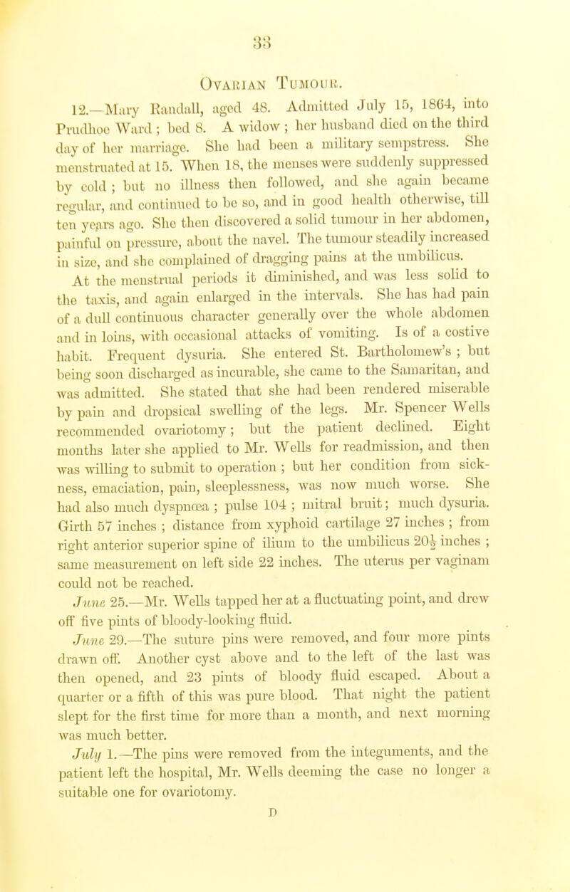 Ovarian Tumoub. 12.—Mary Randall, aged 48. Admitted July 15, 1864, into Prudhoe Ward ; bed 8. A widow ; her husband died on the third day of her marriage. She bad been a military sempstress. She menstruated at 15. When 18, the menses were suddenly suppressed by cold ; but no illness then followed, and she again became regular, and continued to be so, and in good health otherwise, tiU ten years ago. She then discovered a solid tumour in her abdomen, painful on pressure, about the navel. The tumour steadily increased in size, and she complained of dragging pains at the umbilicus. At the menstrual periods it diminished, and was less solid to the taxis, and again enlarged in the intervals. She has had pain of a dull continuous character generally over the whole abdomen and in loins, with occasional attacks of vomiting. Is of a costive habit. Frecpient dysuria. She entered St. Bartholomew's ; but being soon discharged as incurable, she came to the Samaritan, and was admitted. She stated that she had been rendered miserable by pain and dropsical swelling of the legs. Mr. Spencer Wells recommended ovariotomy; but the patient declined. Eight months later she applied to Mr. Wells for readmission, and then was willing to submit to operation ; but her condition from sick- ness, emaciation, pain, sleeplessness, was now much worse. She had also much dyspncea ; pulse 104 ; mitral bruit; much dysuria. Girth 57 inches ; distance from xyphoid cartilage 27 inches ; from right anterior superior spine of ilium to the umbilicus 20| inches ; same measurement on left side 22 inches. The uterus per vaginam coidd not be reached. June 25.—Mr. Wells tapped her at a fluctuating point, and drew off five pints of bloody-looking fluid. Jn ne 29.—The suture pins were removed, and four more pints drawn off. Another cyst above and to the left of the last was then opened, and 23 pints of bloody fluid escaped. About a quarter or a fifth of this was pure blood. That night the patient slept for the first time for more than a month, and next morning was much better. July 1.—The pins were removed from the integuments, and the patient left the hospital, Mr. Wells deeming the case no longer a suitable one for ovariotomy. D