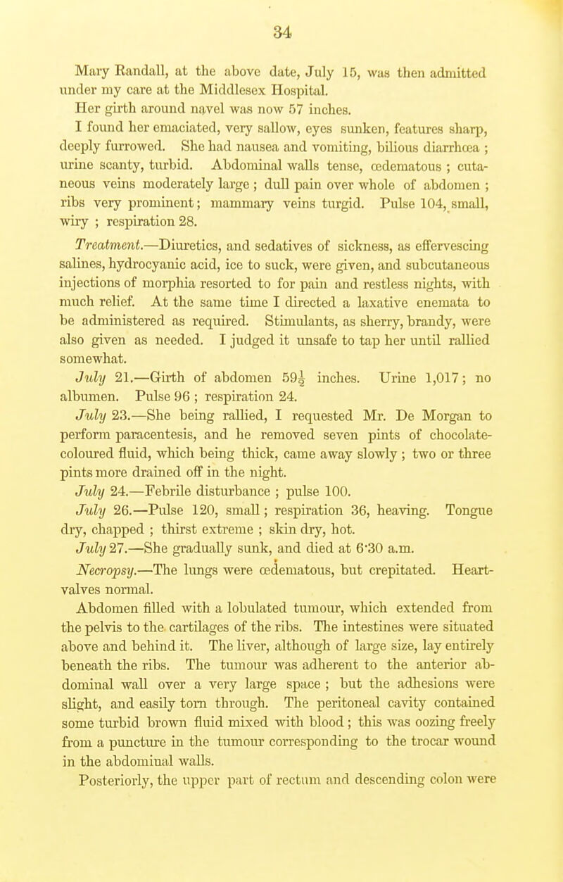 Mary Randall, at the above date, July 15, was then admitted under my care at the Middlesex Hospital. Her girth around navel was now 57 inches. I found her emaciated, very sallow, eyes sunken, features sharp, deeply furrowed. She had nausea and vomiting, bilious diarrhcea ; urine scanty, turbid. Abdominal walls tense, oedematous ; cuta- neous veins moderately large ; dull pain over whole of abdomen ; ribs very prominent; mammary veins turgid. Pulse 104, small, wiry ; respiration 28. Treatment.—Diuretics, and sedatives of sickness, as effervescing salines, hydrocyanic acid, ice to suck, were given, and subcutaneous injections of morphia resorted to for pain and restless nights, with much relief. At the same time I directed a laxative enemata to be administered as required. Stimulants, as sherry, brandy, were also given as needed. I judged it unsafe to tap her until rallied somewhat. July 21.—Girth of abdomen 59^ inches. Urine 1,017; no albumen. Pulse 96 ; respiration 24. July 23.—She being rallied, I requested Mr. De Morgan to perform paracentesis, and he removed seven pints of chocolate- coloured fluid, which being thick, came away slowly ; two or three pints more drained off in the night. July 24.—-Febrile disturbance ; pulse 100. July 26.—Pulse 120, small; respiration 36, heaving. Tongue dry, chapped ; thirst extreme ; skin dry, hot. July 27.—She gradually sunk, and died at 6*30 a.m. Necropsy.—The lungs were (Edematous, but crepitated. Heart- valves normal. Abdomen filled with a lobulated tumour, which extended from the pelvis to the cartilages of the ribs. The intestines were situated above and behind it. The liver, although of large size, lay entirely beneath the ribs. The tumour was adherent to the anterior ab- dominal wall over a very large space ; but the adhesions were slight, and easily torn through. The peritoneal cavity contained some turbid brown fluid mixed with blood; this was oozing freely from a puncture in the tumour corresponding to the trocar wound in the abdominal walls. Posteriorly, the upper part of rectum and descending colon were