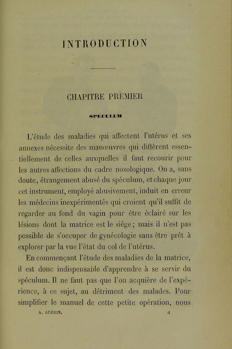 INTRODUCTION CHAPITRE PREMIER SPÉCULUM L'étude des maladies qui affectent l'utérus et ses annexes nécessite des manœuvres qui diftèrent essen- tiellement de celles auxquelles il faut recourir pour les autres affections du cadre nosologique. On a, sans doute, étrangement abusé du spéculum, et chaque jour cet instrument, employé abusivement, induit en erreur les médecins inexpérimentés qui croient qu'il suffit de regarder au fond du vagin pour être éclairé sur les lésions dont la matrice est le siège ; mais il n'est pas possible de s'occuper de gynécologie sans être prêt à explorer par la vue l'état du col de l'utérus. En commençant l'étude des maladies de la matrice, il est donc indispensable d'apprendre à se servir du spéculum. Il ne faut pas que l'on acquière de l'expé- rience, à ce sujet, au détriment des malades. Pour simplifier le manuel de cette petite opération, nous A. GUÉR1N. a